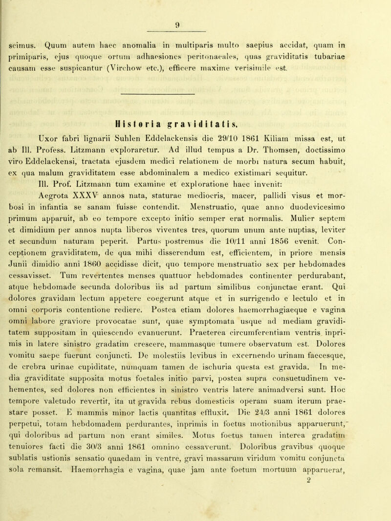 scimus. Quum autem haec anomalia in multiparis multo saepius accidat, quam in primiparis, ejus quoque ortum adhaesiones peritf^naeales, quas graviditatis tubariae causam esse suspicantur (Virchow etc), efficere maxime verisiiuiie est. H i s 10 1* i a g r a v i d i t a t i s. Uxor fabri lignarii Suhlen Eddelackensis die 29/10 1861 Kiliam missa est, ut ab 111. Profess. Litzmann exploraretur. Ad illud tempus a Dr. Thomsen, doctissimo viro Eddelackensi, tractata ejusdem medici relationem de morbi natura secum habuit, ex qua malum graviditatem esse abdominalem a medico existimari sequitur. 111, Prof. Litzmann tum examine et exploratione haec invenit: Aegrota XXXV annos nata, staturae mediocris, macer, pallidi visus et mor- bosi in infantia se sanam fuisse contendit. Menstruatio, quae anno duodevicesimo primum apparuit, ab eo tempore excepto initio semper erat normalis. Mulier septem et dimidium per annos nupta liberos viventes tres, quorum unum ante nuptias, leviter et secundum naturam peperit. Partus postremus die 10/11 anni 1856 evenit. Con- ceptionem graviditatem, de qua mihi disserendum est, efficientem, in priore mensis Junii dimidio anni 1860 accidisse dicit, quo tempore menstruatio sex per hebdomades cessavisset. Tum revertentes menses quattuor hebdomades continenter perdurabant, atque hebdomade secunda doloribus iis ad partum similibus conjunctae erant. Qui dolores gravidam lectum appetere coegerunt atque et in surrigendo e lectulo et in omni corporis contentione rediere. Postea etiam dolores haemorrhagiaeque e vagina omni labore graviore provocatae sunt, quae symptomata usque ad mediam gravidi- tatem suppositam in quiescendo evanuerunt. Praeterea circumferentiam ventris inpri- mis in latere sinistro gradatim crescere, mammasque tumere observatum est. Dolores vomitu saepe fuerunt conjuncti. De molestiis levibus in excernendo urinam faecesque, de crebra urinae cupiditate, nuraquam tamen de ischuria questa est gravida. In me- dia graviditate supposita motus foetales initio parvi, postea supra consuetudinem ve- hementes, sed dolores non efficientes in sinistro ventris latere animadversi sunt. Hoc tempore valetudo revertit, ita ut gravida rebus domesticis operam suam iterum prae- stare posset. E mammis minor lactis quantitas effluxit. Die 24/3 anni 1861 dolores perpetui, totam hebdomadem perdurantes, inprimis in foetus motioiiibus apparuerunt,' qui doloribus ad partum non erant similes. Motus foetus tamen interea gradatim tenuiores facti die 30/3 anni 1861 oranino cessaverunt. Doloribus gravibus quoque sublatis ustionis sensatio quaedam in ventre, gravi massarum viridum vomitu conjuncta sola remansit. Haemorrhagia e vagina, quae jam ante foetum raortuum apparuerat, 2