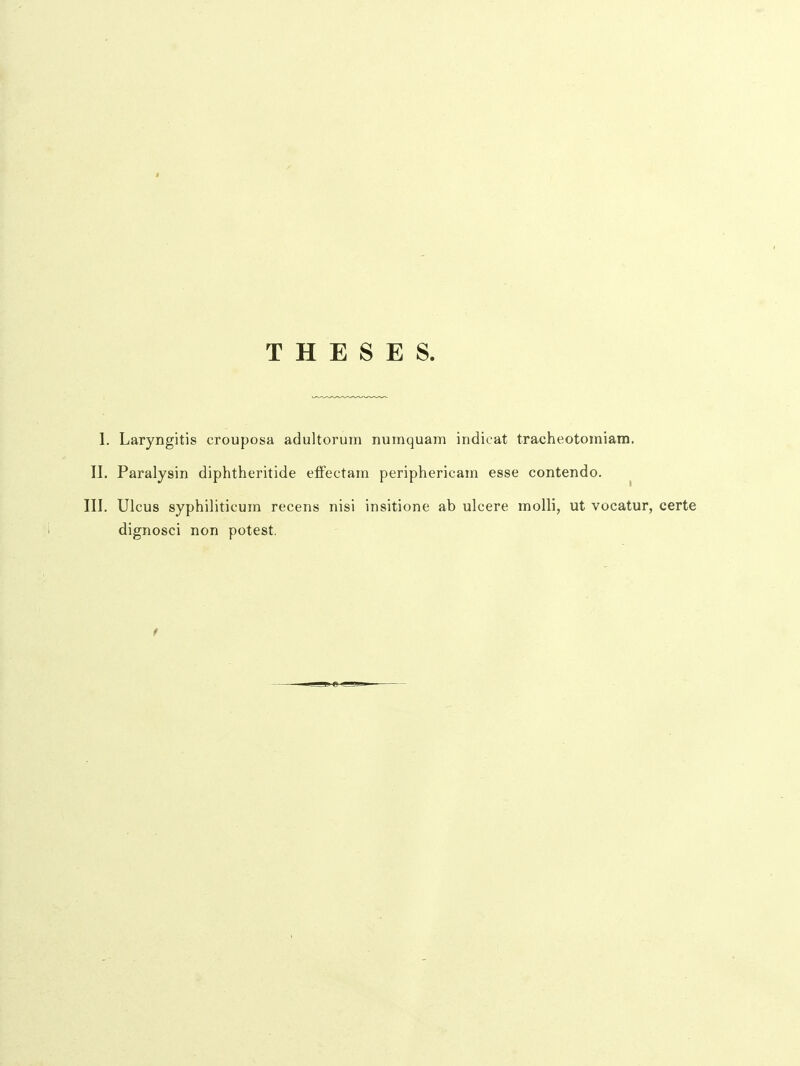 T H E S E S. 1. Laryngitis crouposa adultorum numquam indicat tracheotomiam. II. Paralysin diphtheritide effectam periphericam esse contendo. ^ III, Ulcus syphiliticum recens nisi insitione ab ulcere molli, ut vocatur, certe dignosci non potest.