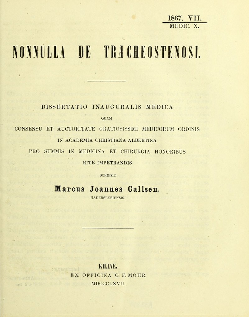 MEDIC. X. MEim n TnnHEOSTEPiosi. DISSERTATIO INAUGURALIS MEDICA QUAM CONSENSU £T AUCTORITATE GRATIOSISSIMI MEDICORUM ORDINIS IN ACADEMIA CHRISTIANA-ALBERTINA ' PRO SUMMIS IN MEDICINA ET CHIRURGIA HONORIBUS RITE IMPETRANDIS SCRIPSIT Marcus Joannes Callsen. HAPERSLEBIENSIS. KILIAL EX OFFICINA C. F. MOHR. MDCCCLXVII.