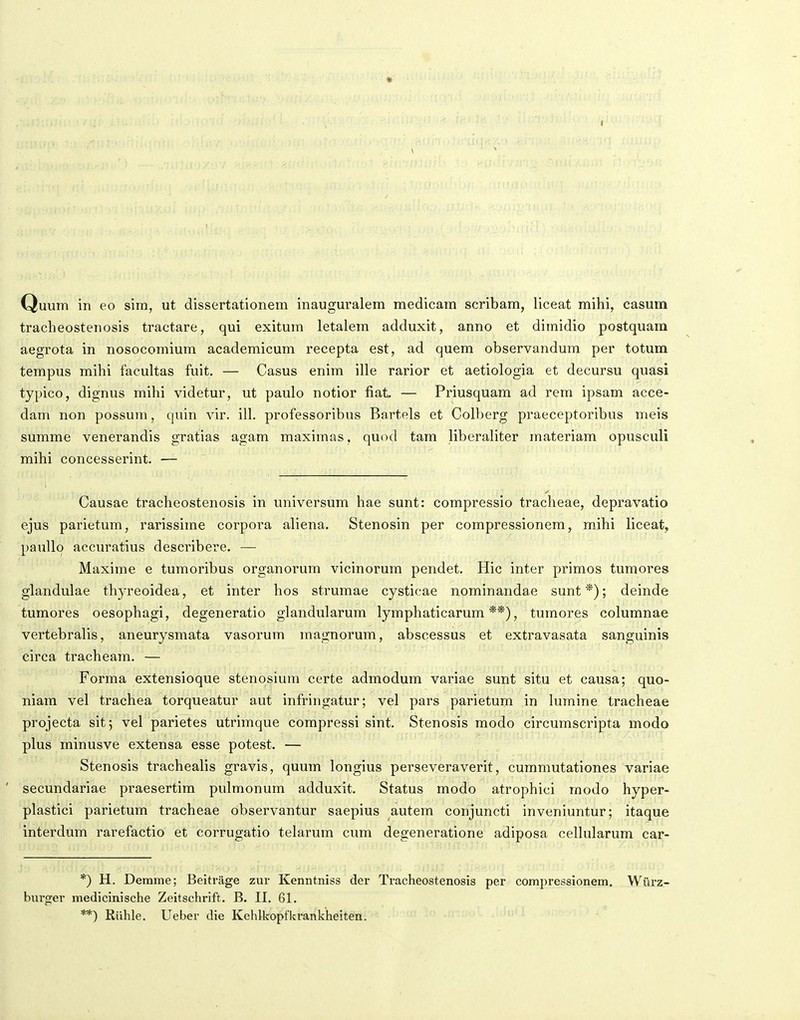 tracheostenosis tractare, qui exitum letalem adduxit, anno et dimidio postquam aegrota in nosocomium academicum recepta est, ad quem observandum per totum tempus mihi facultas fuit. — Casus enim ille rarior et aetiologia et decursu quasi typico, dignus mihi videtur, ut paulo notior fiat — Priusquam ad rem ipsam acce- dam non possum, quin vir. ill. professoribus Bartels et Colberg praeceptoribus meis summe venerandis gratias agam maximas, quod tam liberaliter materiam opusculi mihi concesserint. — Causae tracheostenosis in universum hae sunt: compressio tracheae, depravatio ejus parietum, rarissime corpora aliena. Stenosin per compressionem, mihi liceat, pauUo accuratius deseribere. — Maxime e tumoribus organorum vicinorum pendet. Hic inter primos tumores glandulae thj-reoidea, et inter hos strumae cysticae nominandae sunt *); deinde tumores oesophagi, degeneratio glandularum lymphaticarum **), turaores columnae vertebralis, aneurysmata vasorum magnorum, abscessus et extravasata sanguinis eirca tracheam. — Forma extensioque stenosium certe admodum variae sunt situ et causa; quo- niara vel trachea torqueatur aut infringatur; vel pars parietum in lumine tracheae projecta sitj vel parietes utrimque compressi sint. Stenosis modo circurascripta modo plus rainusve extensa esse potest. — Stenosis trachealis gravis, quura longius perseveraverit, cummutationes variae secundariae praesertim pulraonura adduxit. Status raodo atrophici raodo hyper- plastici parietura tracheae observantur saepius autem conjuncti inveniuntur; itaque interdura rarefactio et corrugatio telarura cum degeneratione adiposa cellularum car- *) H. Derame; Beitrage zur Kenntniss der Tracheostenosis per compressionem. Wurz- burger medicinische Zeitschrift. B. II. 61. **) Riihle. Ueber die Kehlkopfkrankheiten.