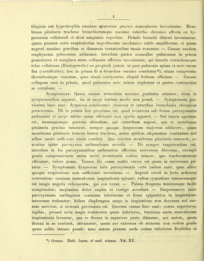 tilaginis aut hypertrophia omnium ^ratorum praeter muscularem inveniuntur. Mem- brana pituitaria tracheae bronchiorumque maxime catarrho chronico affecta ex hy- peraemia collaterali et stasi sanguinis reperitur. Deinde bronchi dilatati inveniuntur, quum pressus aeris exspiratorius impedimento mechanico valde amplificetur, et quum aegroti maxime gravibus et diuturnis tentationibus tussis vexentur. — Causae eaedem eraphysema puhnonum adducunt; interdum partes nonnujlae puhnonum in primis posteriores et margines statu collapsus affectae inveniuntur, qui luxurie retractioneque telae cellulosae (Bindegewebe) eo progredi potest, ut pars pulmonis spissa et aere vacua fiat (carnificatio); hoc in primis fit si bronchus omnino coaritatur*); etiam compressio thrombosisque vasorum, quae simul corripuntur, ahquid fortasse efficiunt. — Causae collapsus sunt in primis, quod puhnones aere minus explentur et partes contractiles se retrahunt. — Symptomata: Quum causae stenosium maxime gradatim oriantur, idem in symptomatibus apparet, ita ut saepe initium morbi non possit. — Symptomata gra- vissima haec sunt: dyspnoea continenter crescens et catarrhus bronchialis chronicus perseverans. Ilh in prirais hoc proprium est, quod recurrens sub forjna paroxysmatis asthmatici et saepe subito causa efhcieiite non aperta apparet. — Sed tamen apertum est, unumquemque parvum stimuhim, qui catarrhum augeat, qua re membrana pituitaria gravius tumescat, semper quoque dyspnoeam majorem adducere, quum inembrana pituitaria tumeus lumen tracheae, antea quidem ahquantum coaritatum sed adhuc medo sufficienz nimis coaritet. Quo celerius merabrana pituitaria turaescit, eo acutius igitur paroxysraa asthmaticum accedit. — Ibi semper vespiciendum est, interdum in his paroxysmatibus asthmaticis effectum nervorura directura, exenipli gratia corapressienem unius nervi recurrentis eodem tumore, quo tracheostenosis efficiatur, valere posse. Tanien hic casus multo varior est quam in universum pil- tatur. — Symptomata dyspnoeae tahs paroxysmatis certe eadem sunt, quae aliter quoque respiratione non sufficiente invenimus. — Ae^roti erecti in lecto sedentes contentione omnium musculorum inspirationis spirant; vultus cyanoticus tumescensque est imago angeris veheraentis, qui eos vexat. — Pulsus frequens minimusque facile comprimitur; saepissime dolor capitis et vertigo aceedunt. — Saepenumero inter paroxysmata cartilagines costarum interiorum et fossa epigastrica in inspiratione introrsura trahuntur; itidera diaphragma saepe in inspiratione non deorsum sed sur- sum movetur, si stenosis gravissiraa est. Quorum causae haec sunt: costae superiores, rigidae, pressui aeris raagis resistentes quam inferiores, tractione aucta musculorum inspirationis levantur, qua re thorax in superiore parte dilatatur, aer autem, quem thorax in se continet, attennatur, quum aer externus ob stenosin non eodem gradu quam solito intrare possit; tunc autem pressus aeris costas inferiores flexibiles et *) Greene. I)ubl. Journ. of med. sciense. Vol. XV.