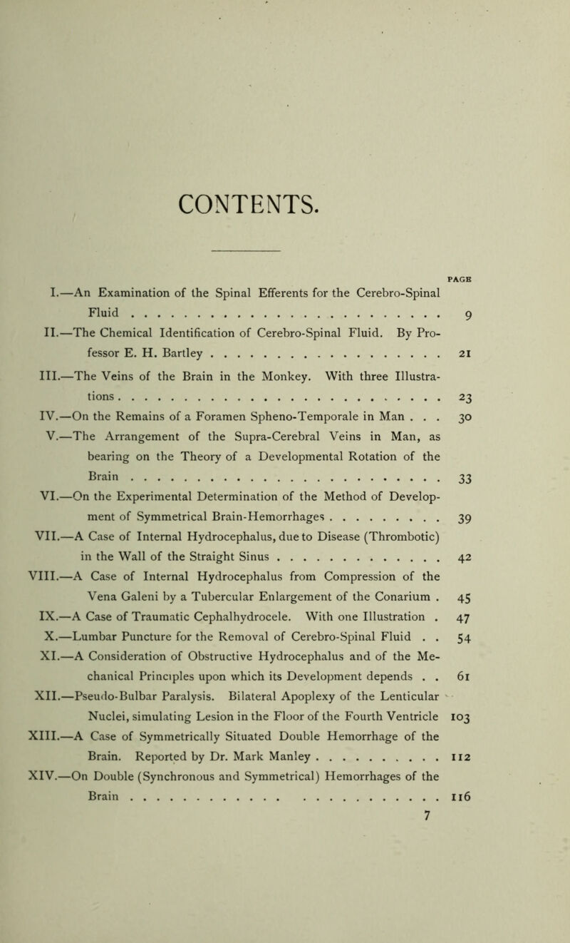 CONTENTS. PAGE I.—An Examination of the Spinal Efferents for the Cerebro-Spinal Fluid 9 II.—The Chemical Identification of Cerebro-Spinal Fluid, By Pro- fessor E. H. Bartley 21 III. —The Veins of the Brain in the Monkey. With three Illustra- tions ..... 23 IV. —On the Remains of a Foramen Spheno-Temporale in Man ... 30 V,—The Arrangement of the Supra-Cerebral Veins in Man, as bearing on the Theory of a Developmental Rotation of the Brain 33 VI.—On the Experimental Determination of the Method of Develop- ment of Symmetrical Brain-Hemorrhages 39 VII.—A Case of Internal Hydrocephalus, due to Disease (Thrombotic) in the Wall of the Straight Sinus 42 VIII.—A Case of Internal Hydrocephalus from Compression of the Vena Galeni by a Tubercular Enlargement of the Conarium . 45 IX.—A Case of Traumatic Cephalhydrocele. With one Illustration . 47 X.—Lumbar Puncture for the Removal of Cerebro-Spinal Fluid . . 54 XI.—A Consideration of Obstructive Hydrocephalus and of the Me- chanical Principles upon which its Development depends . . 6l XII.—Pseudo-Bulbar Paralysis. Bilateral Apoplexy of the Lenticular Nuclei, simulating Lesion in the Floor of the Fourth Ventricle 103 XIII. —A Case of Symmetrically Situated Double Hemorrhage of the Brain. Reported by Dr. Mark Manley II2 XIV. —On Double (Synchronous and Symmetrical) Hemorrhages of the Brain Ii6