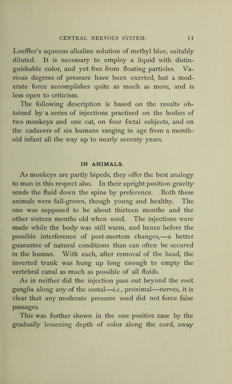 Loeffler’s aqueous alkaline solution of methyl blue, suitably diluted. It is necessary to employ a liquid with distin- guishable color, and yet free from floating particles. Va- rious degrees of pressure have been exerted, but a mod- erate force accomplishes quite as much as more, and is less open to criticism. The following description is based on the results ob- tained by a series of injections practised on the bodies of two monkeys and one cat, on four foetal subjects, and on the cadavers of six humans ranging in age from a month- old infant all the way up to nearly seventy years. IN ANIMALS. As monkeys are partly bipeds, they offer the best analogy to man in this respect also. In their upright position gravity sends the fluid down the spine by preference. Both these animals were full-grown, though young and healthy. The one was supposed to be about thirteen months and the other sixteen months old when used. The injections were made while the body was still warm, and hence before the possible interference of post-mortem changes,—a better guarantee of natural conditions than can often be secured in the human. With each, after removal of the head, the inverted trunk was hung up long enough to empty the vertebral canal as much as possible of all fluids. As in neither did the injection pass out beyond the root ganglia along any of the costal—i.e., proximal—nerves, it is clear that any moderate pressure used did not force false passages. This was further shown in the one positive case by the gradually lessening depth of color along the cord, away