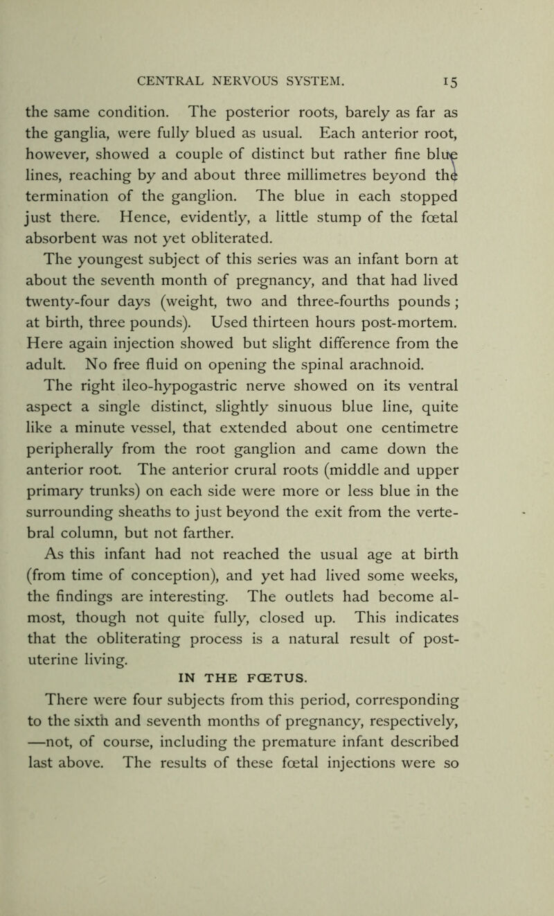 the same condition. The posterior roots, barely as far as the ganglia, were fully blued as usual. Each anterior root, however, showed a couple of distinct but rather fine blue lines, reaching by and about three millimetres beyond the termination of the ganglion. The blue in each stopped just there. Hence, evidently, a little stump of the foetal absorbent was not yet obliterated. The youngest subject of this series was an infant born at about the seventh month of pregnancy, and that had lived twenty-four days (weight, two and three-fourths pounds ; at birth, three pounds). Used thirteen hours post-mortem. Here again injection showed but slight difference from the adult. No free fluid on opening the spinal arachnoid. The right ileo-hypogastric nerve showed on its ventral aspect a single distinct, slightly sinuous blue line, quite like a minute vessel, that extended about one centimetre peripherally from the root ganglion and came down the anterior root. The anterior crural roots (middle and upper primary trunks) on each side were more or less blue in the surrounding sheaths to just beyond the exit from the verte- bral column, but not farther. As this infant had not reached the usual age at birth (from time of conception), and yet had lived some weeks, the findings are interesting. The outlets had become al- most, though not quite fully, closed up. This indicates that the obliterating process is a natural result of post- uterine living. IN THE FCETUS. There were four subjects from this period, corresponding to the sixth and seventh months of pregnancy, respectively, —not, of course, including the premature infant described last above. The results of these foetal injections were so
