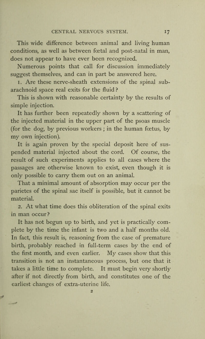 This wide difference between animal and living human conditions, as well as between foetal and post-natal in man, does not appear to have ever been recognized. Numerous points that call for discussion immediately suggest themselves, and can in part be answered here. 1. Are these nerve-sheath extensions of the spinal sub- arachnoid space real exits for the fluid ? This is shown with reasonable certainty by the results of simple injection. It has further been repeatedly shown by a scattering of the injected material in the upper part of the psoas muscle (for the dog, by previous workers ; in the human foetus, by my own injection). It is again proven by the special deposit here of sus- pended material injected about the cord. Of course, the result of such experiments applies to all cases where the passages are otherwise known to exist, even though it is only possible to carry them out on an animal. That a minimal amount of absorption may occur per the parietes of the spinal sac itself is possible, but it cannot be material. 2. At what time does this obliteration of the spinal exits in man occur? It has not begun up to birth, and yet is practically com- plete by the time the infant is two and a half months old. In fact, this result is, reasoning from the case of premature birth, probably reached in full-term cases by the end of the first month, and even earlier. My cases show that this transition is not an instantaneous process, but one that it takes a little time to complete. It must begin very shortly after if not directly from birth, and constitutes one of the earliest changes of extra-uterine life.