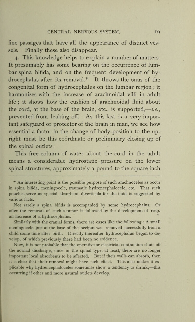 fine passages that have all the appearance of distinct ves- sels. Finally these also disappear. 4. This knowledge helps to explain a number of matters. It presumably has some bearing on the occurrence of lum- bar spina bifida, and on the frequent development of hy- drocephalus after its removal.* It throws the onus of the congenital form of hydrocephalus on the lumbar region ; it harmonizes with the increase of arachnoidal villi in adult life ; it shows how the cushion of arachnoidal fluid about the cord, at the base of the brain, etc., is supported,—i.e., prevented from leaking off. As this last is a very impor- tant safeguard or protector of the brain in man, we see how essential a factor in the change of body-position to the up- right must be this coordinate or preliminary closing up of the spinal outlets. This free column of water about the cord in the adult means a considerable hydrostatic pressure on the lower spinal structures, approximately a pound to the square inch * An interesting point is the possible purpose of such arachnoceles as occur in spina bifida, meningocele, traumatic hydrencephalocele, etc. That such pouches serve as special absorbent diverticula for the fluid is suggested by various facts. Not rarely a spina bifida is accompanied by some hydrocephalus. Or often the removal of such a tumor is followed by the development of resp. an increase of a hydrocephalus. Similarly with the cranial forms, there are cases like the following : A small meningocele just at the base of the occiput was removed successfully from a child some time after birth. Directly thereafter hydrocephalus began to de- velop, of which previously there had been no evidence. Now, it is not probable that the operative or cicatricial contraction shuts off the normal discharge, since in the spinal type, at least, there are no longer important local absorbents to be affected. But if their walls can absorb, then it is clear that their removal might have such effect. This also makes it ex- plicable why hydrencephaloceles sometimes show a tendency to shrink,—this occurring if other and more natural outlets develop.