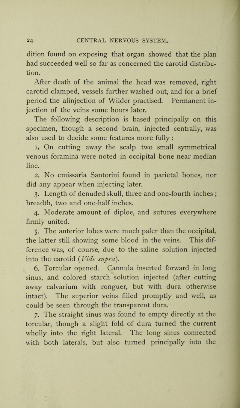 dition found on exposing that organ showed that the plan had succeeded well so far as concerned the carotid distribu- tion. After death of the animal the head was removed, right carotid clamped, vessels further washed out, and for a brief period the alinjection of Wilder practised. Permanent in- jection of the veins some hours later. The following description is based principally on this specimen, though a second brain, injected centrally, was also used to decide some features more fully : 1. On cutting away the scalp two small symmetrical venous foramina were noted in occipital bone near median line. 2. No emissaria Santorini found in parietal bones, nor did any appear when injecting later. 3. Length of denuded skull, three and one-fourth inches ; breadth, two and one-half inches. 4. Moderate amount of diploe, and sutures everywhere firmly united. 5. The anterior lobes were much paler than the occipital, the latter still showing some blood in the veins. This dif- ference was, of course, due to the saline solution injected into the carotid (Vide supra). 6. Torcular opened. Cannula inserted forward in long sinus, and colored starch solution injected (after cutting away calvarium with ronguer, but with dura otherwise intact). The superior veins filled promptly and well, as could be seen through the transparent dura. 7. The straight sinus was found to empty directly at the torcular, though a slight fold of dura turned the current wholly into the right lateral. The long sinus connected with both laterals, but also turned principally into the