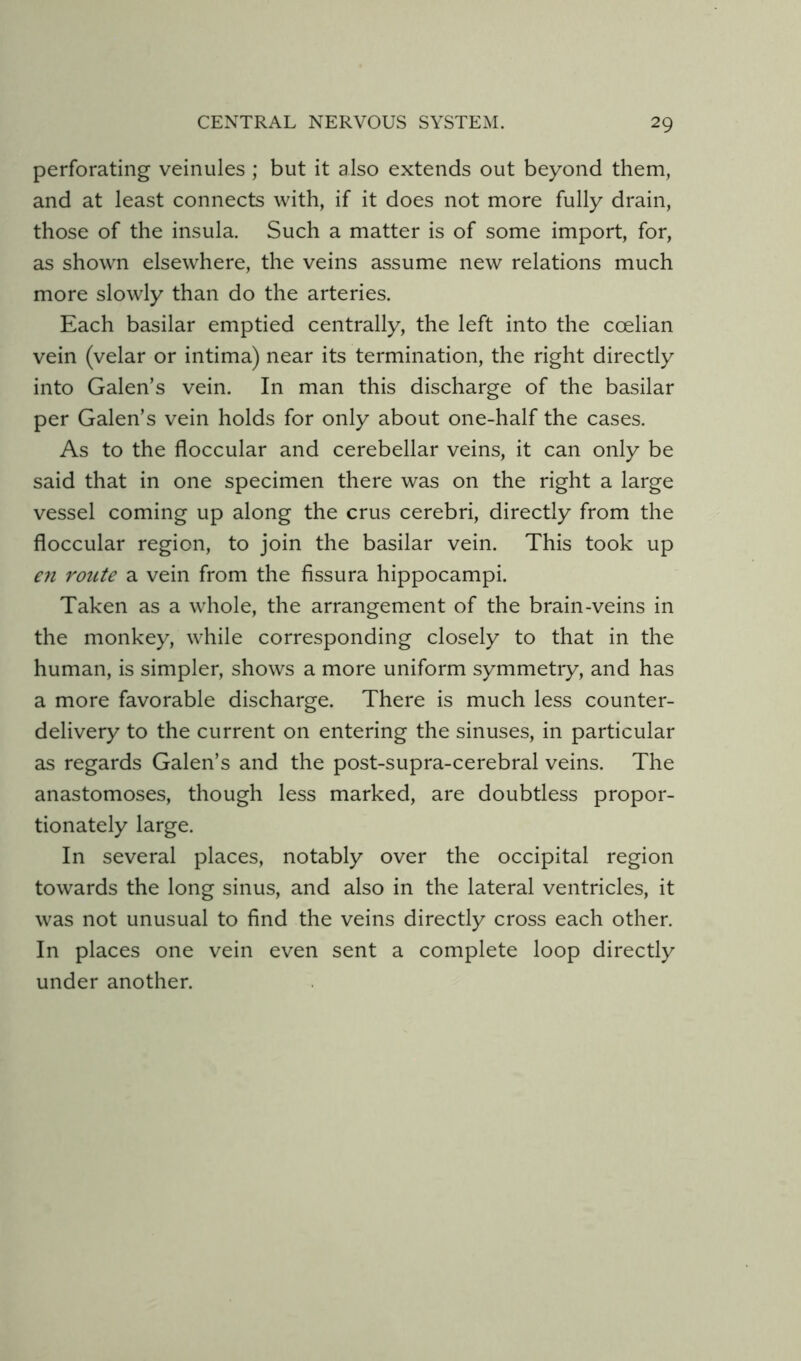 perforating veinules; but it also extends out beyond them, and at least connects with, if it does not more fully drain, those of the insula. Such a matter is of some import, for, as shown elsewhere, the veins assume new relations much more slowly than do the arteries. Each basilar emptied centrally, the left into the coelian vein (velar or intima) near its termination, the right directly into Galen’s vein. In man this discharge of the basilar per Galen’s vein holds for only about one-half the cases. As to the floccular and cerebellar veins, it can only be said that in one specimen there was on the right a large vessel coming up along the crus cerebri, directly from the floccular region, to join the basilar vein. This took up €71 route a vein from the fissura hippocampi. Taken as a whole, the arrangement of the brain-veins in the monkey, while corresponding closely to that in the human, is simpler, shows a more uniform symmetry, and has a more favorable discharge. There is much less counter- delivery to the current on entering the sinuses, in particular as regards Galen’s and the post-supra-cerebral veins. The anastomoses, though less marked, are doubtless propor- tionately large. In several places, notably over the occipital region towards the long sinus, and also in the lateral ventricles, it was not unusual to find the veins directly cross each other. In places one vein even sent a complete loop directly under another.