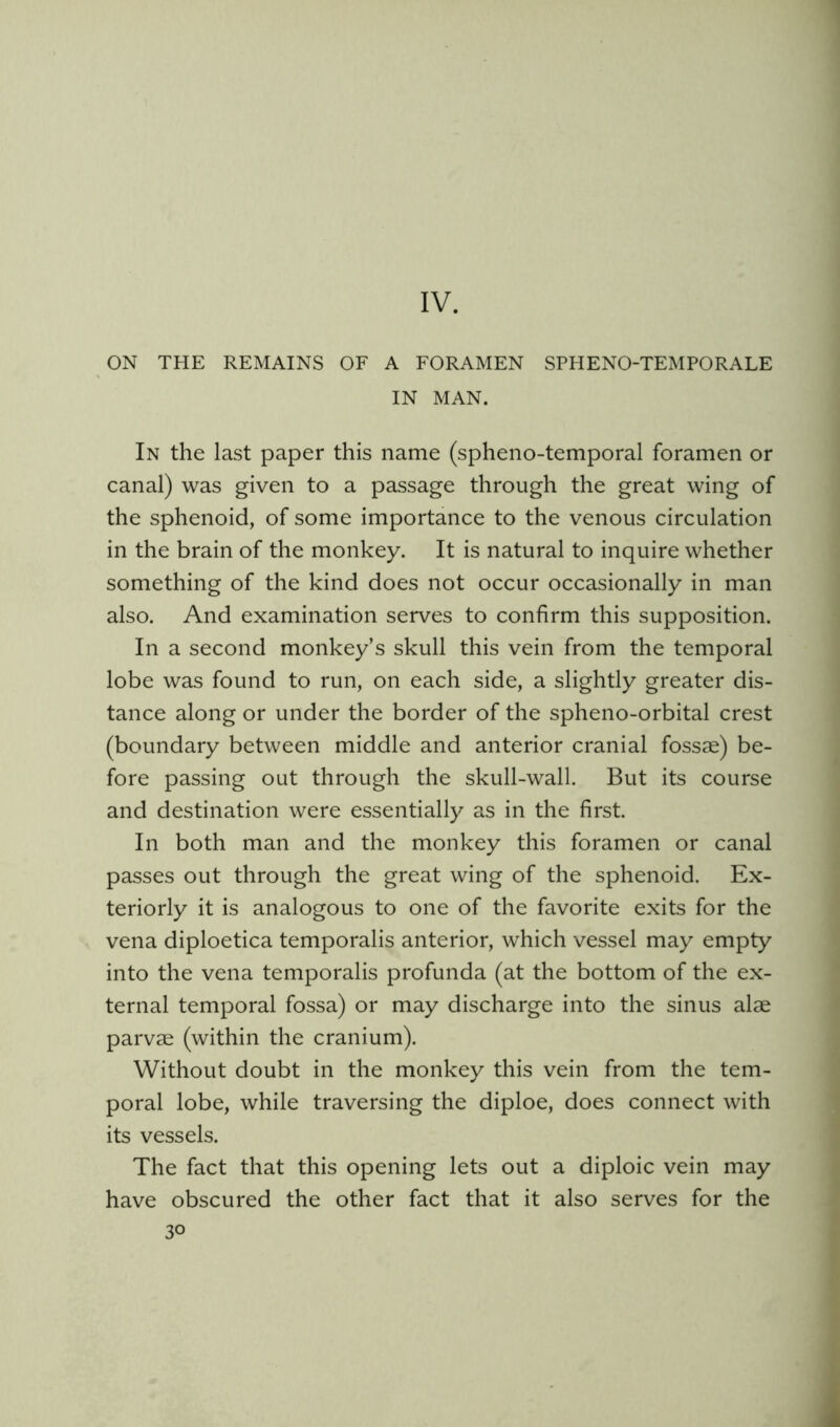 IV. ON THE REMAINS OF A FORAMEN SPHENO-TEMPORALE IN MAN. In the last paper this name (spheno-temporal foramen or canal) was given to a passage through the great wing of the sphenoid, of some importance to the venous circulation in the brain of the monkey. It is natural to inquire whether something of the kind does not occur occasionally in man also. And examination serves to confirm this supposition. In a second monkey’s skull this vein from the temporal lobe was found to run, on each side, a slightly greater dis- tance along or under the border of the spheno-orbital crest (boundary between middle and anterior cranial fossae) be- fore passing out through the skull-wall. But its course and destination were essentially as in the first. In both man and the monkey this foramen or canal passes out through the great wing of the sphenoid. Ex- teriorly it is analogous to one of the favorite exits for the vena diploetica temporalis anterior, which vessel may empty into the vena temporalis profunda (at the bottom of the ex- ternal temporal fossa) or may discharge into the sinus alae parvae (within the cranium). Without doubt in the monkey this vein from the tem- poral lobe, while traversing the diploe, does connect with its vessels. The fact that this opening lets out a diploic vein may have obscured the other fact that it also serves for the