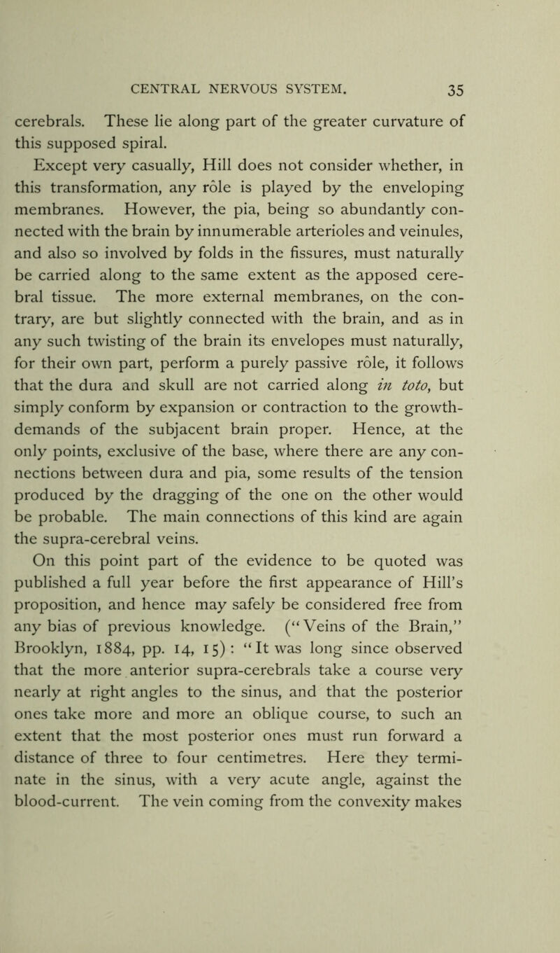 cerebrals. These lie along part of the greater curvature of this supposed spiral. Except very casually, Hill does not consider whether, in this transformation, any role is played by the enveloping membranes. However, the pia, being so abundantly con- nected with the brain by innumerable arterioles and veinules, and also so involved by folds in the fissures, must naturally be carried along to the same extent as the apposed cere- bral tissue. The more external membranes, on the con- trary, are but slightly connected with the brain, and as in any such twisting of the brain its envelopes must naturally, for their own part, perform a purely passive role, it follows that the dura and skull are not carried along in toto, but simply conform by expansion or contraction to the growth- demands of the subjacent brain proper. Hence, at the only points, exclusive of the base, where there are any con- nections between dura and pia, some results of the tension produced by the dragging of the one on the other would be probable. The main connections of this kind are again the supra-cerebral veins. On this point part of the evidence to be quoted was published a full year before the first appearance of Hill’s proposition, and hence may safely be considered free from any bias of previous knowledge. (“Veins of the Brain,” Brooklyn, 1884, pp. 14, 15): “ It was long since observed that the more anterior supra-cerebrals take a course very nearly at right angles to the sinus, and that the posterior ones take more and more an oblique course, to such an extent that the most posterior ones must run forward a distance of three to four centimetres. Here they termi- nate in the sinus, with a very acute angle, against the blood-current. The vein coming from the convexity makes