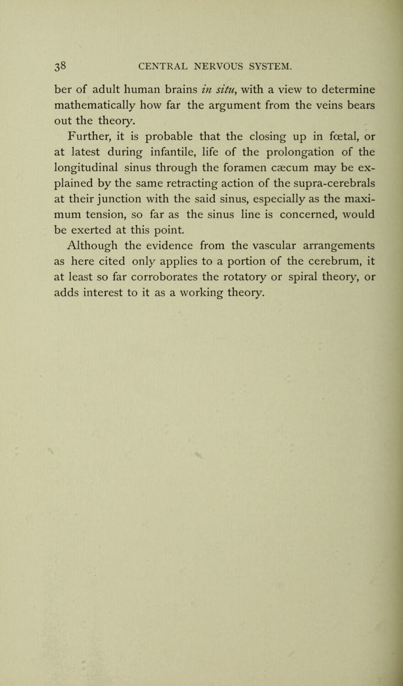 ber of adult human brains in situ, with a view to determine mathematically how far the argument from the veins bears out the theory^ Further, it is probable that the closing up in foetal, or at latest during infantile, life of the prolongation of the longitudinal sinus through the foramen caecum may be ex- plained by the same retracting action of the supra-cerebrals at their junction with the said sinus, especially as the maxi- mum tension, so far as the sinus line is concerned, would be exerted at this point. Although the evidence from the vascular arrangements as here cited only applies to a portion of the cerebrum, it at least so far corroborates the rotatory or spiral theory, or adds interest to it as a working theory.