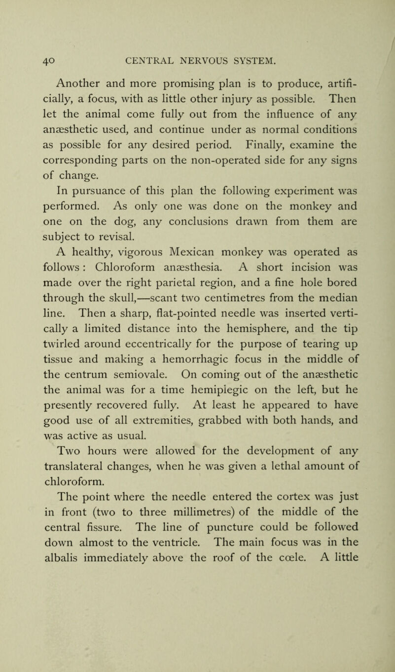 Another and more promising plan is to produce, artifi- cially, a focus, with as little other injury as possible. Then let the animal come fully out from the influence of any anaesthetic used, and continue under as normal conditions as possible for any desired period. Finally, examine the corresponding parts on the non-operated side for any signs of change. In pursuance of this plan the following experiment was performed. As only one was done on the monkey and one on the dog, any conclusions drawn from them are subject to revisal. A healthy, vigorous Mexican monkey was operated as follows: Chloroform anaesthesia. A short incision was made over the right parietal region, and a fine hole bored through the skull,—scant two centimetres from the median line. Then a sharp, flat-pointed needle was inserted verti- cally a limited distance into the hemisphere, and the tip twirled around eccentrically for the purpose of tearing up tissue and making a hemorrhagic focus in the middle of the centrum semiovale. On coming out of the anaesthetic the animal was for a time hemiplegic on the left, but he presently recovered fully. At least he appeared to have good use of all extremities, grabbed with both hands, and was active as usual. Two hours were allowed for the development of any translateral changes, when he was given a lethal amount of chloroform. The point where the needle entered the cortex was just in front (two to three millimetres) of the middle of the central fissure. The line of puncture could be followed down almost to the ventricle. The main focus was in the albalis immediately above the roof of the coele. A little