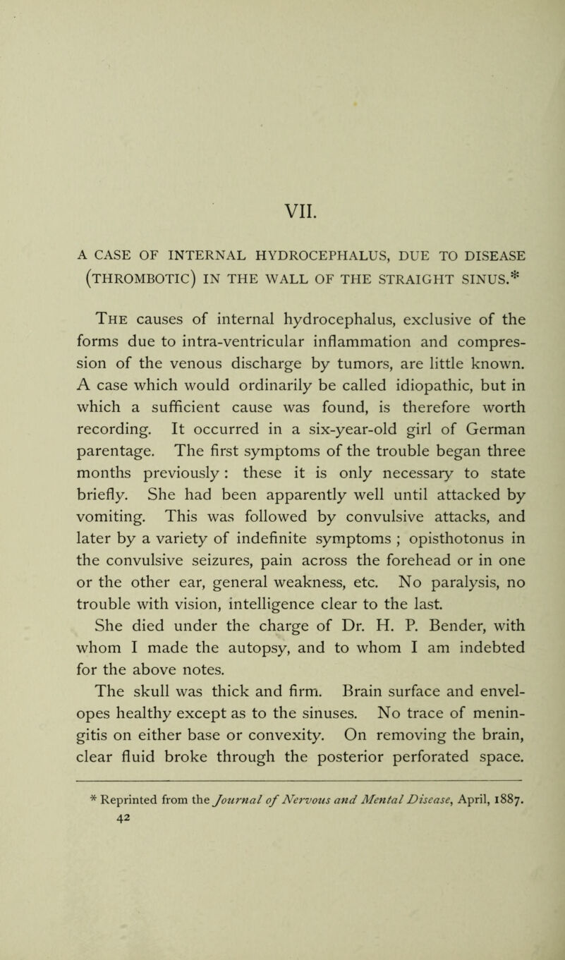 A CASE OF INTERNAL HYDROCEPHALUS, DUE TO DISEASE (thrombotic) in the wall of the straight sinus.* The causes of internal hydrocephalus, exclusive of the forms due to intra-ventricular inflammation and compres- sion of the venous discharge by tumors, are little known. A case which would ordinarily be called idiopathic, but in which a sufficient cause was found, is therefore worth recording. It occurred in a six-year-old girl of German parentage. The first symptoms of the trouble began three months previously: these it is only necessary to state briefly. She had been apparently well until attacked by vomiting. This was followed by convulsive attacks, and later by a variety of indefinite symptoms ; opisthotonus in the convulsive seizures, pain across the forehead or in one or the other ear, general weakness, etc. No paralysis, no trouble with vision, intelligence clear to the last She died under the charge of Dr. H. P. Bender, with whom I made the autopsy, and to whom I am indebted for the above notes. The skull was thick and firm. Brain surface and envel- opes healthy except as to the sinuses. No trace of menin- gitis on either base or convexity. On removing the brain, clear fluid broke through the posterior perforated space. * Reprinted from the Journal of Nervous and Mental Disease^ April, 1887.