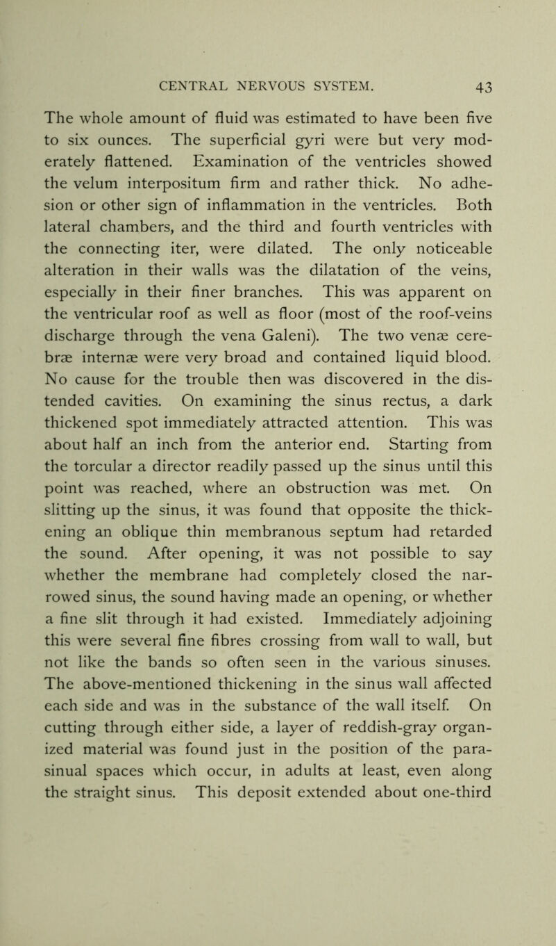 The whole amount of fluid was estimated to have been five to six ounces. The superficial gyri were but very mod- erately flattened. Examination of the ventricles showed the velum interpositum firm and rather thick. No adhe- sion or other sign of inflammation in the ventricles. Both lateral chambers, and the third and fourth ventricles with the connecting iter, were dilated. The only noticeable alteration in their walls was the dilatation of the veins, especially in their finer branches. This was apparent on the ventricular roof as well as floor (most of the roof-veins discharge through the vena Galeni). The two venae cere- brae internae were very broad and contained liquid blood. No cause for the trouble then was discovered in the dis- tended cavities. On examining the sinus rectus, a dark thickened spot immediately attracted attention. This was about half an inch from the anterior end. Starting from the torcular a director readily passed up the sinus until this point was reached, where an obstruction was met. On slitting up the sinus, it was found that opposite the thick- ening an oblique thin membranous septum had retarded the sound. After opening, it was not possible to say whether the membrane had completely closed the nar- rowed sinus, the sound having made an opening, or whether a fine slit through it had existed. Immediately adjoining this were several fine fibres crossing from wall to wall, but not like the bands so often seen in the various sinuses. The above-mentioned thickening in the sinus wall affected each side and was in the substance of the wall itself On cutting through either side, a layer of reddish-gray organ- ized material was found just in the position of the para- sinual spaces which occur, in adults at least, even along the straight sinus. This deposit extended about one-third