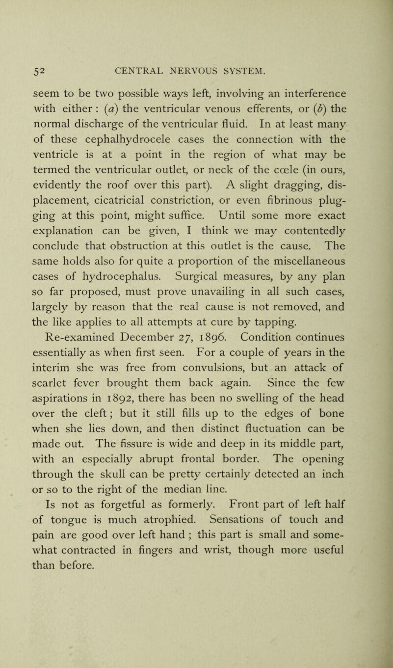 seem to be two possible ways left, involving an interference with either : (a) the ventricular venous efferents, or (d) the normal discharge of the ventricular fluid. In at least many of these cephalhydrocele cases the connection with the ventricle is at a point in the region of what may be termed the ventricular outlet, or neck of the coele (in ours, evidently the roof over this part). A slight dragging, dis- placement, cicatricial constriction, or even fibrinous plug- ging at this point, might suffice. Until some more exact explanation can be given, I think we may contentedly conclude that obstruction at this outlet is the cause. The same holds also for quite a proportion of the miscellaneous cases of hydrocephalus. Surgical measures, by any plan so far proposed, must prove unavailing in all such cases, largely by reason that the real cause is not removed, and the like applies to all attempts at cure by tapping. Re-examined December 27, 1896. Condition continues essentially as when first seen. For a couple of years in the interim she was free from convulsions, but an attack of scarlet fever brought them back again. Since the few aspirations in 1892, there has been no swelling of the head over the cleft; but it still fills up to the edges of bone when she lies down, and then distinct fluctuation can be made out. The fissure is wide and deep in its middle part, with an especially abrupt frontal border. The opening through the skull can be pretty certainly detected an inch or so to the right of the median line. Is not as forgetful as formerly. Front part of left half of tongue is much atrophied. Sensations of touch and pain are good over left hand ; this part is small and some- what contracted in fingers and wrist, though more useful than before.
