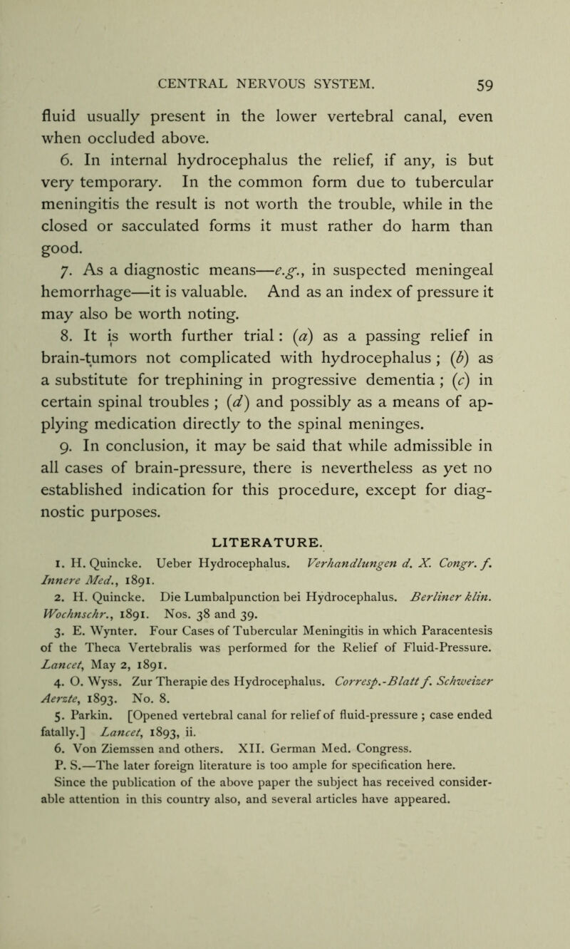 fluid usually present in the lower vertebral canal, even when occluded above. 6. In internal hydrocephalus the relief, if any, is but very temporary. In the common form due to tubercular meningitis the result is not worth the trouble, while in the closed or sacculated forms it must rather do harm than good. 7. As a diagnostic means—e.g.y in suspected meningeal hemorrhage—it is valuable. And as an index of pressure it may also be worth noting. 8. It is worth further trial: (a) as a passing relief in brain-tumors not complicated with hydrocephalus ; (b) as a substitute for trephining in progressive dementia; (c) in certain spinal troubles ; {d) and possibly as a means of ap- plying medication directly to the spinal meninges. 9. In conclusion, it may be said that while admissible in all cases of brain-pressure, there is nevertheless as yet no established indication for this procedure, except for diag- nostic purposes. LITERATURE. 1. H. Quincke. Ueber Hydrocephalus. Verhandlungen d. X. Congr. f. Innere Med,^ 1891. 2. H. Quincke. Die Lumbalpunction bei Hydrocephalus. Berliner klin. Wochnschr., 1891. Nos. 38 and 39. 3. E. Wynter. Four Cases of Tubercular Meningitis in which Paracentesis of the Theca Vertebralis was performed for the Relief of Fluid-Pressure. Lancet, May 2, 1891. 4. O. Wyss. Zur Therapie des Hydrocephalus. Corresp.-Blatt f. Schweizer Aerzte, 1893. 8- 5. Parkin. [Opened vertebral canal for relief of fluid-pressure ; case ended fatally.] Lancet, 1893, ii. 6. Von Ziemssen and others. XII. German Med. Congress. P. S.—The later foreign literature is too ample for specification here. Since the publication of the above paper the subject has received consider- able attention in this country also, and several articles have appeared.