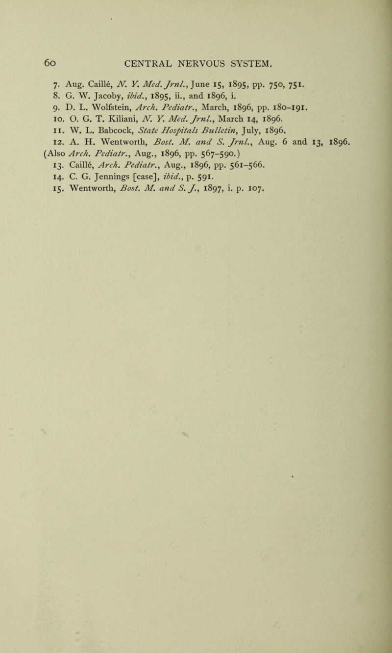 7. Aug. Caille, N. Y. Med. Jrnl.,]nne 15, 1895, PP* 75o> 75^’ 8. G. W. Jacoby, ibid., 1895, 1896, i. 9. D. L. Wolfstein, Arch. Pediatr., March, 1896, pp. 180-191. 10. O. G. T. Kiliani, N. Y. Med. Jrnl., March 14, 1896. 11. W. L. Babcock, State Hospitals Bulletin, July, 1896. 12. A. H. Wentworth, Bost. M. and S. Jrnl., Aug. 6 and 13, 1896. (Also Arch. Pediatr., Aug., 1896, pp. 567-590.) 13. Caille, Arch. Pediatr., Aug., 1896, pp. 561-566. 14. C. G. Jennings [case], ibid., p. 591. 15. Wentworth, Bost. M. and S. J., 1897, i. p. 107.