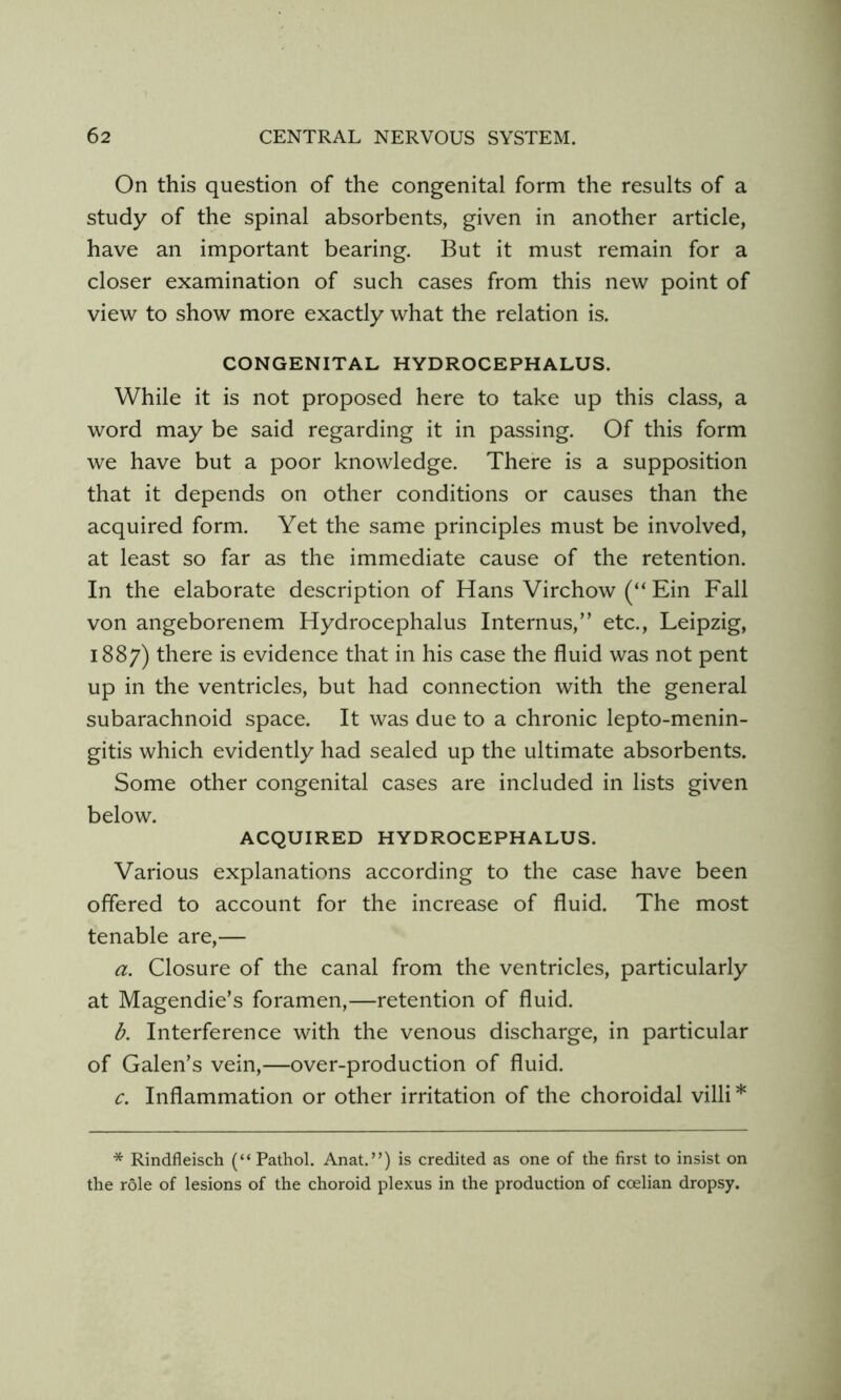 On this question of the congenital form the results of a study of the spinal absorbents, given in another article, have an important bearing. But it must remain for a closer examination of such cases from this new point of view to show more exactly what the relation is. CONGENITAL HYDROCEPHALUS. While it is not proposed here to take up this class, a word may be said regarding it in passing. Of this form we have but a poor knowledge. There is a supposition that it depends on other conditions or causes than the acquired form. Yet the same principles must be involved, at least so far as the immediate cause of the retention. In the elaborate description of Hans Virchow (“ Ein Fall von angeborenem Hydrocephalus Internus,” etc., Leipzig, 1887) there is evidence that in his case the fluid was not pent up in the ventricles, but had connection with the general subarachnoid space. It was due to a chronic lepto-menin- gitis which evidently had sealed up the ultimate absorbents. Some other congenital cases are included in lists given below. ACQUIRED HYDROCEPHALUS. Various explanations according to the case have been offered to account for the increase of fluid. The most tenable are,— a. Closure of the canal from the ventricles, particularly at Magendie’s foramen,—retention of fluid. b. Interference with the venous discharge, in particular of Galen’s vein,—over-production of fluid. c. Inflammation or other irritation of the choroidal villi* * Rindfleisch (“Pathol. Anat.’q is credited as one of the first to insist on the role of lesions of the choroid plexus in the production of ccelian dropsy.