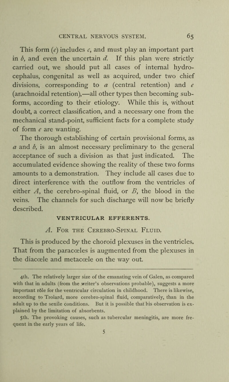 This form (e) includes 0 and must play an important part in and even the uncertain d. If this plan were strictly carried out, we should put all cases of internal hydro- cephalus, congenital as well as acquired, under two chief divisions, corresponding to a (central retention) and e (arachnoidal retention),—all other types then becoming sub- forms, according to their etiology. While this is, without doubt, a correct classification, and a necessary one from the mechanical stand-point, sufficient facts for a complete study of form e are wanting. The thorough establishing of certain provisional forms, as a and b, is an almost necessary preliminary to the general acceptance of such a division as that just indicated. The accumulated evidence showing the reality of these two forms amounts to a demonstration. They include all cases due to direct interference with the outflow from the ventricles of either A, the cerebro-spinal fluid, or B, the blood in the veins. The channels for such discharge will now be briefly described. VENTRICULAR EFFERENTS. A. For the Cerebro-Spinal Fluid. This is produced by the choroid plexuses in the ventricles. That from the paracoeles is augmented from the plexuses in the diacoele and metacoele on the way out 4th. The relatively larger size of the emanating vein of Galen, as compared with that in adults (from the writer’s observations probable), suggests a more important rdle for the ventricular circulation in childhood. There is likewise, according to Trolard, more cerebro-spinal fluid, comparatively, than in the adult up to the senile conditions. But it is possible that his observation is ex- plained by the limitation of absorbents. 5th. The provoking causes, such as tubercular meningitis, are more fre- quent in the early years of life. 5