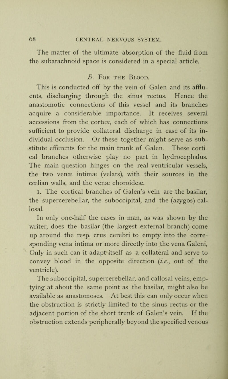 The matter of the ultimate absorption of the fluid from the subarachnoid space is considered in a special article. B. For the Blood. This is conducted off by the vein of Galen and its afflu- ents, discharging through the sinus rectus. Hence the anastomotic connections of this vessel and its branches acquire a considerable importance. It receives several accessions from the cortex, each of which has connections sufflcient to provide collateral discharge in case of its in- dividual occlusion. Or these together might serve as sub- stitute efferents for the main trunk of Galen. These corti- cal branches otherwise play no part in hydrocephalus. The main question hinges on the real ventricular vessels, the two vense intimae (velars), with their sources in the coelian walls, and the venae choroideae. I. The cortical branches of Galen's vein are the basilar, the supercerebellar, the suboccipital, and the (azygos) cal- losal. In only one-half the cases in man, as was shown by the writer, does the basilar (the largest external branch) come up around the resp. crus cerebri to empty into the corre- sponding vena intima or more directly into the vena Galeni, Only in such can it adapt itself as a collateral and serve to convey blood in the opposite direction (i.e., out of the ventricle). The suboccipital, supercerebellar, and callosal veins, emp- tying at about the same point as the basilar, might also be available as anastomoses. At best this can only occur when the obstruction is strictly limited to the sinus rectus or the adjacent portion of the short trunk of Galen’s vein. If the obstruction extends peripherally beyond the specified venous