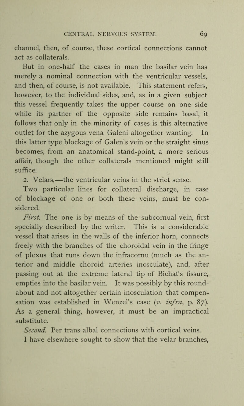 channel, then, of course, these cortical connections cannot act as collaterals. But in one-half the cases in man the basilar vein has merely a nominal connection with the ventricular vessels, and then, of course, is not available. This statement refers, however, to the individual sides, and, as in a given subject this vessel frequently takes the upper course on one side while its partner of the opposite side remains basal, it follows that only in the minority of cases is this alternative outlet for the azygous vena Galeni altogether wanting. In this latter type blockage of Galen’s vein or the straight sinus becomes, from an anatomical stand-point, a more serious affair, though the other collaterals mentioned might still suffice. 2. Velars,—the ventricular veins in the strict sense. Two particular lines for collateral discharge, in case of blockage of one or both these veins, must be con- sidered. First. The one is by means of the subcornual vein, first specially described by the writer. This is a considerable vessel that arises in the walls of the inferior horn, connects freely with the branches of the choroidal vein in the fringe of plexus that runs down the infracornu (much as the an- terior and middle choroid arteries inosculate), and, after passing out at the extreme lateral tip of Bichat’s fissure, empties into the basilar vein. It was possibly by this round- about and not altogether certain inosculation that compen- sation was established in Wenzel’s case {y. infra, p. 87). As a general thing, however, it must be an impractical substitute. Second. Per trans-albal connections with cortical veins. I have elsewhere sought to show that the velar branches,