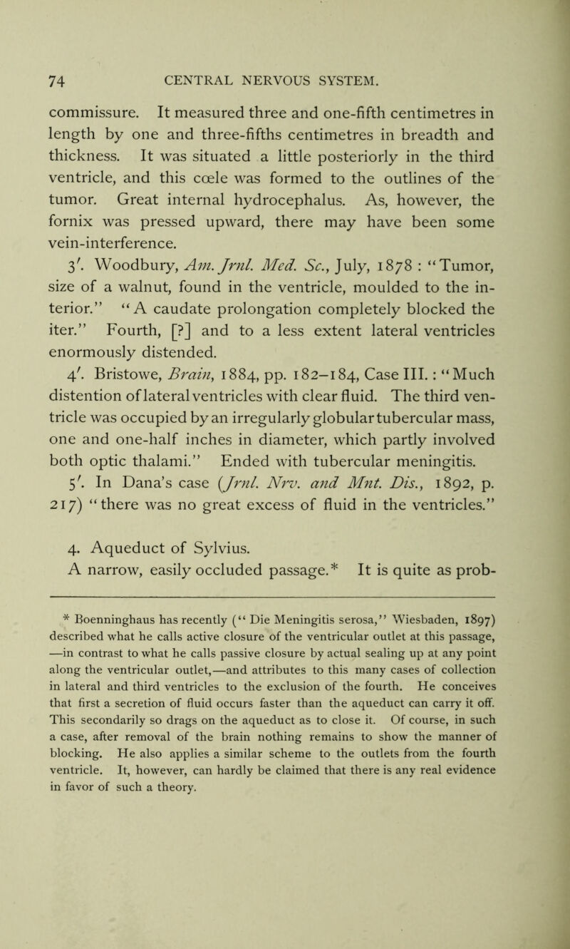commissure. It measured three and one-fifth centimetres in length by one and three-fifths centimetres in breadth and thickness. It was situated a little posteriorly in the third ventricle, and this ccele was formed to the outlines of the tumor. Great internal hydrocephalus. As, however, the fornix was pressed upward, there may have been some vein-interference. 3'. Woodbury, Am. Jr7il. Med. Sc., July, 1878 : “Tumor, size of a walnut, found in the ventricle, moulded to the in- terior.” “A caudate prolongation completely blocked the iter.” Fourth, [?] and to a less extent lateral ventricles enormously distended. 4'. Bristowe, Brain, 1884, pp. 182-184, Case III.: “Much distention of lateral ventricles with clear fluid. The third ven- tricle was occupied by an irregularly globular tubercular mass, one and one-half inches in diameter, which partly involved both optic thalami.” Ended with tubercular meningitis. 5'. In Dana’s case {Jrnl. Nrv. and Mnt. Dis., 1892, p. 217) “there was no great excess of fluid in the ventricles.” 4. Aqueduct of Sylvius. A narrow, easily occluded passage.* It is quite as prob- * Boenninghaus has recently (“ Die Meningitis serosa,” Wiesbaden, 1897) described what he calls active closure of the ventricular outlet at this passage, —in contrast to what he calls passive closure by actual sealing up at any point along the ventricular outlet,—and attributes to this many cases of collection in lateral and third ventricles to the exclusion of the fourth. He conceives that first a secretion of fluid occurs faster than the aqueduct can carry it off. This secondarily so drags on the aqueduct as to close it. Of course, in such a case, after removal of the brain nothing remains to show the manner of blocking. He also applies a similar scheme to the outlets from the fourth ventricle. It, however, can hardly be claimed that there is any real evidence in favor of such a theory.