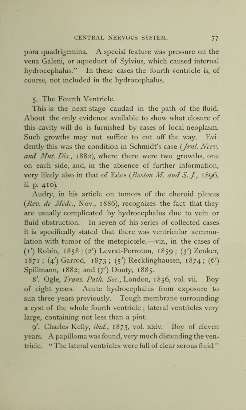 pora quadrigemina. A special feature was pressure on the vena Galeni, or aqueduct of Sylvius, which caused internal hydrocephalus.” In these cases the fourth ventricle is, of course, not included in the hydrocephalus. 5. The Fourth Ventricle. This is the next stage caudad in the path of the fluid. About the only evidence available to show what closure of this cavity will do is furnished by cases of local neoplasm. Such growths may not suffice to cut off the way. Evi- dently this was the condition in Schmidt’s case (yjrnl. Nerv. and Mnt. Dis., 1882), where there were two growths, one on each side, and, in the absence of further information, very likely also in that of Edes {Boston M. and S. /., 1896, ii. p. 410). Audry, in his article on tumors of the choroid plexus {Rev. de Medc., Nov., 1886), recognizes the fact that they are usually complicated by hydrocephalus due to vein or fluid obstruction. In seven of his series of collected cases it is specifically stated that there was ventricular accumu- lation with tumor of the metepiccele,—viz., in the cases of (i') Robin, 1858 ; (2') Levrat-Perroton, 1859 ; (3') Zenker, 1871 ; (4') Garrod, 1873 ; (5') Recklinghausen, 1874; (6') Spillmann, 1882; and (7') Douty, 1885. 8'. Ogle, Trans. Path. Soc., London, 1856, vol. vii. Boy of eight years. Acute hydrocephalus from exposure to sun three years previously. Tough membrane surrounding a cyst of the whole fourth ventricle ; lateral ventricles very large, containing not less than a pint. 9'. Charles Kelly, ibid., 1873, vol. xxiv. Boy of eleven years. A papilloma was found, very much distending the ven- tricle. “ The lateral ventricles were full of clear serous fluid.”