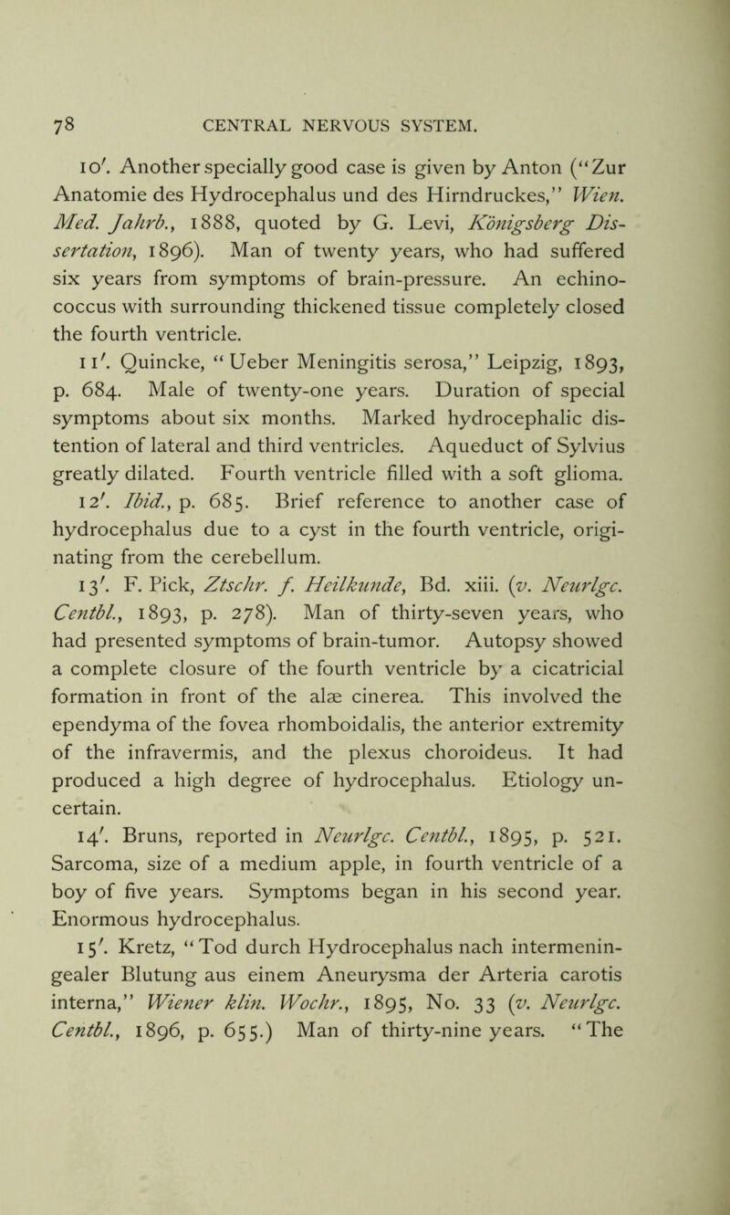 I o'. Another specially good case is given by Anton (“Zur Anatomie des Hydrocephalus und des Hirndruckes,” Wien. Med. Jahrb.y 1888, quoted by G. Levi, Konigsberg Dis- sertation, 1896). Man of twenty years, who had suffered six years from symptoms of brain-pressure. An echino- coccus with surrounding thickened tissue completely closed the fourth ventricle. ii'. Quincke, “ Ueber Meningitis serosa,” Leipzig, 1893, p. 684. Male of twenty-one years. Duration of special symptoms about six months. Marked hydrocephalic dis- tention of lateral and third ventricles. Aqueduct of Sylvius greatly dilated. Fourth ventricle filled with a soft glioma. 12'. Ibid., p. 685. Brief reference to another case of hydrocephalus due to a cyst in the fourth ventricle, origi- nating from the cerebellum. 13'. F. Pick, Ztschr. f. Heilkiinde, Bd. xiii. {v. Neurlgc. Centbl., 1893, p. 278). Man of thirty-seven years, who had presented symptoms of brain-tumor. Autopsy showed a complete closure of the fourth ventricle by a cicatricial formation in front of the alae cinerea. This involved the ependyma of the fovea rhomboidalis, the anterior extremity of the infravermis, and the plexus choroideus. It had produced a high degree of hydrocephalus. Etiology un- certain. 14'. Bruns, reported in Neurlgc. Centbl., 1895, p. 521. Sarcoma, size of a medium apple, in fourth ventricle of a boy of five years. Symptoms began in his second year. Enormous hydrocephalus. 15'. Kretz, “Tod durch Hydrocephalus nach intermenin- gealer Blutung aus einem Aneurysma der Arteria carotis interna,” Wierter klin. Wochr., 1895, No. 33 (v. Neurlgc. Centbl., 1896, p. 655.) Man of thirty-nine years. “The