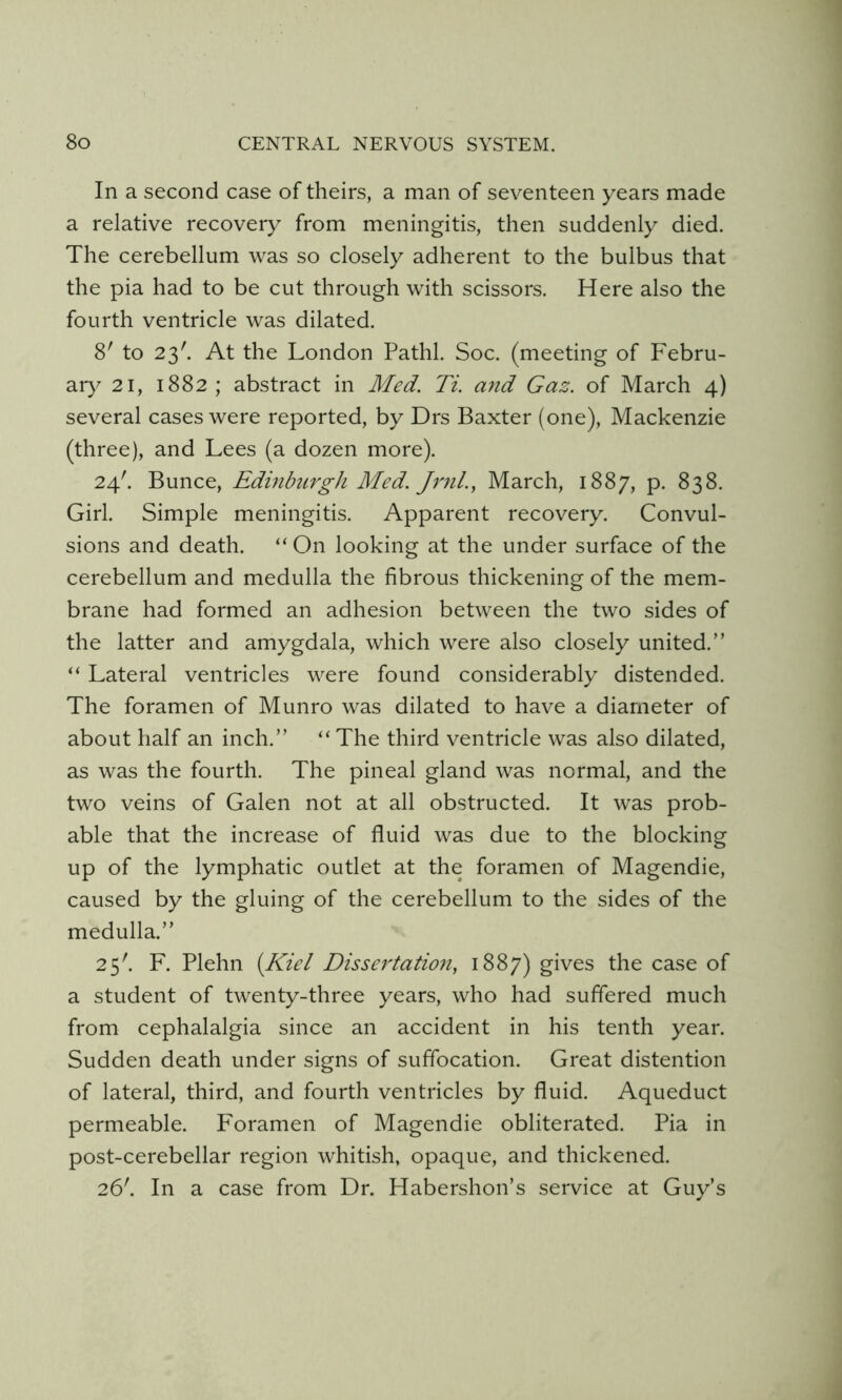 In a second case of theirs, a man of seventeen years made a relative recovery from meningitis, then suddenly died. The cerebellum was so closely adherent to the bulbus that the pia had to be cut through with scissors. Here also the fourth ventricle was dilated. 8' to 23'. At the London Pathl. Soc. (meeting of Febru- ar)^ 21, 1882 ; abstract in Med. Ti. and Gaz. of March 4) several cases were reported, by Drs Baxter (one), Mackenzie (three), and Lees (a dozen more). 24'. Bunce, Edinburgh Med. Jrnl., March, 1887, p. 838. Girl. Simple meningitis. Apparent recovery. Convul- sions and death. “ On looking at the under surface of the cerebellum and medulla the fibrous thickening of the mem- brane had formed an adhesion between the two sides of the latter and amygdala, which were also closely united.” “ Lateral ventricles were found considerably distended. The foramen of Munro was dilated to have a diameter of about half an inch.” “The third ventricle was also dilated, as was the fourth. The pineal gland was normal, and the two veins of Galen not at all obstructed. It was prob- able that the increase of fluid was due to the blocking up of the lymphatic outlet at the foramen of Magendie, caused by the gluing of the cerebellum to the sides of the medulla.” 25'. F. Plehn (Kiel Dissertatioii, 1887) gives the case of a student of twenty-three years, who had suffered much from cephalalgia since an accident in his tenth year. Sudden death under signs of suffocation. Great distention of lateral, third, and fourth ventricles by fluid. Aqueduct permeable. Foramen of Magendie obliterated. Pia in post-cerebellar region whitish, opaque, and thickened. 26'. In a case from Dr. Habershon’s service at Guy’s