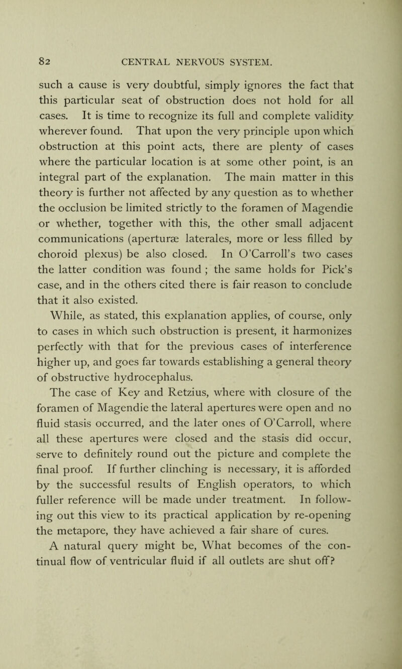 such a cause is very doubtful, simply ignores the fact that this particular seat of obstruction does not hold for all cases. It is time to recognize its full and complete validity wherever found. That upon the very principle upon which obstruction at this point acts, there are plenty of cases where the particular location is at some other point, is an integral part of the explanation. The main matter in this theory is further not affected by any question as to whether the occlusion be limited strictly to the foramen of Magendie or whether, together with this, the other small adjacent communications (aperturse laterales, more or less filled by choroid plexus) be also closed. In O’Carroll’s two cases the latter condition was found ; the same holds for Pick’s case, and in the others cited there is fair reason to conclude that it also existed. While, as stated, this explanation applies, of course, only to cases in which such obstruction is present, it harmonizes perfectly with that for the previous cases of interference higher up, and goes far towards establishing a general theory of obstructive hydrocephalus. The case of Key and Retzius, where with closure of the foramen of Magendie the lateral apertures were open and no fluid stasis occurred, and the later ones of O’Carroll, where all these apertures were closed and the stasis did occur, serve to definitely round out the picture and complete the final proof If further clinching is necessary, it is afforded by the successful results of English operators, to which fuller reference will be made under treatment. In follow- ing out this view to its practical application by re-opening the metapore, they have achieved a fair share of cures. A natural query might be. What becomes of the con- tinual flow of ventricular fluid if all outlets are shut off?