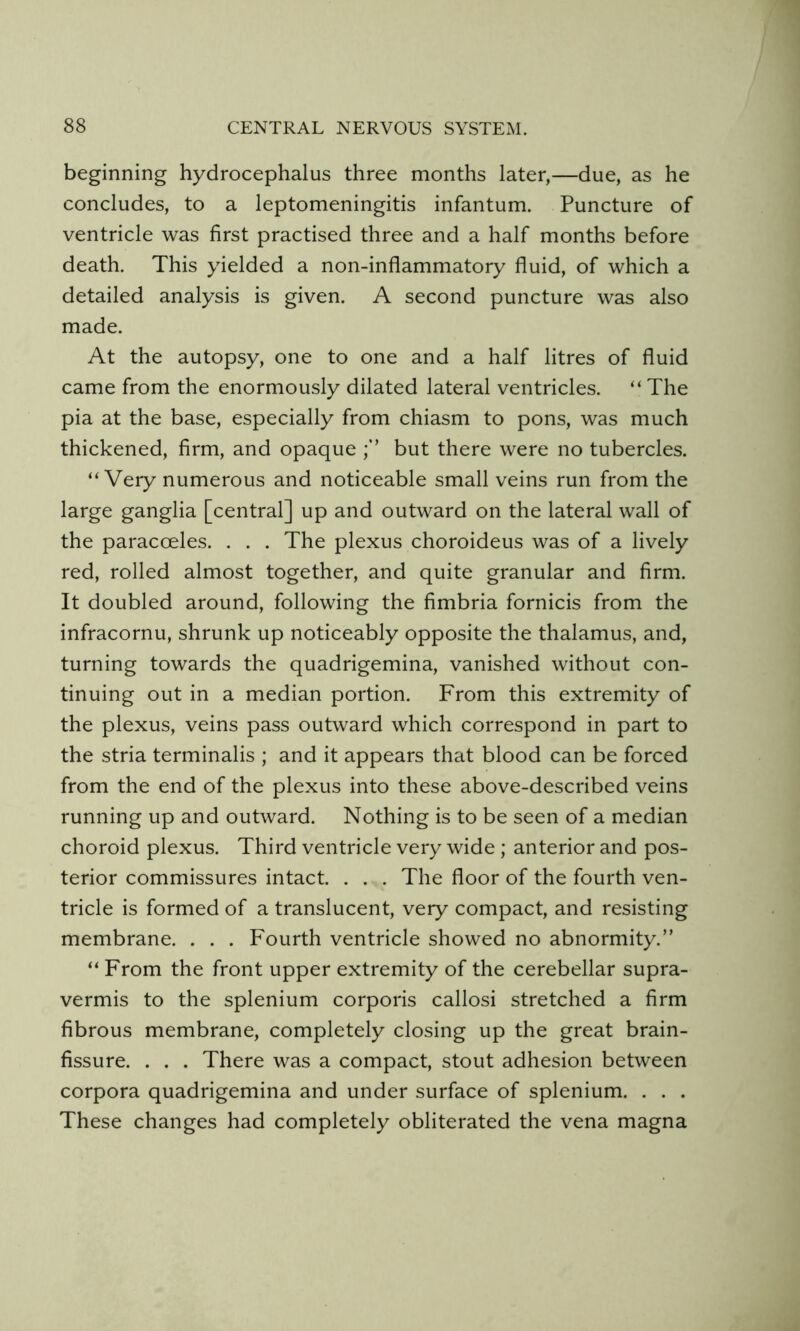 beginning hydrocephalus three months later,—due, as he concludes, to a leptomeningitis infantum. Puncture of ventricle was first practised three and a half months before death. This yielded a non-inflammatory fluid, of which a detailed analysis is given. A second puncture was also made. At the autopsy, one to one and a half litres of fluid came from the enormously dilated lateral ventricles. “ The pia at the base, especially from chiasm to pons, was much thickened, firm, and opaque but there were no tubercles. “Very numerous and noticeable small veins run from the large ganglia [central] up and outward on the lateral wall of the paracoeles. . . . The plexus choroideus was of a lively red, rolled almost together, and quite granular and firm. It doubled around, following the fimbria fornicis from the infracornu, shrunk up noticeably opposite the thalamus, and, turning towards the quadrigemina, vanished without con- tinuing out in a median portion. From this extremity of the plexus, veins pass outward which correspond in part to the stria terminalis ; and it appears that blood can be forced from the end of the plexus into these above-described veins running up and outward. Nothing is to be seen of a median choroid plexus. Third ventricle very wide ; anterior and pos- terior commissures intact. . . . The floor of the fourth ven- tricle is formed of a translucent, very compact, and resisting membrane. . . . Fourth ventricle showed no abnormity.” “ From the front upper extremity of the cerebellar supra- vermis to the splenium corporis callosi stretched a firm fibrous membrane, completely closing up the great brain- fissure. . . . There was a compact, stout adhesion between corpora quadrigemina and under surface of splenium. . . . These changes had completely obliterated the vena magna