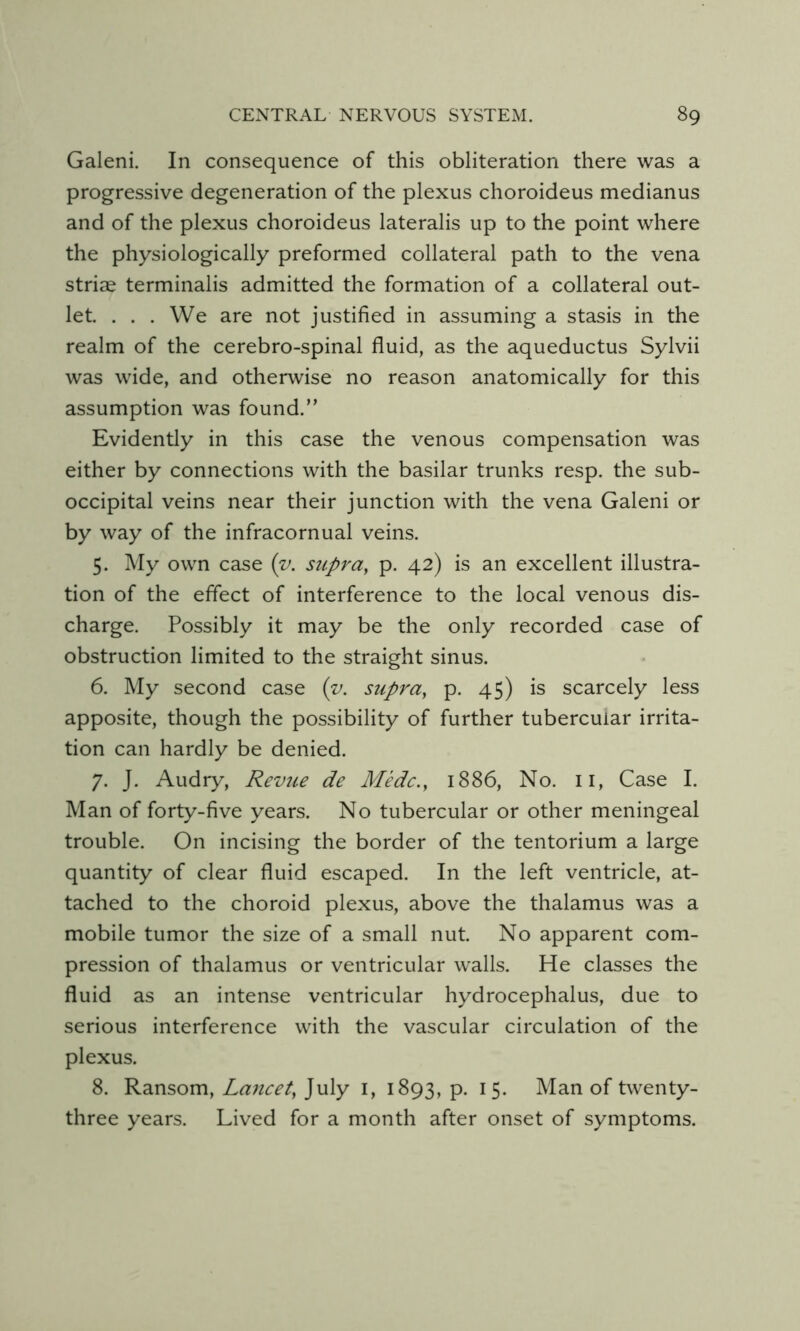 Galeni. In consequence of this obliteration there was a progressive degeneration of the plexus choroideus medianus and of the plexus choroideus lateralis up to the point where the physiologically preformed collateral path to the vena striae terminalis admitted the formation of a collateral out- let. . . . We are not justified in assuming a stasis in the realm of the cerebro-spinal fluid, as the aqueductus Sylvii was wide, and otherwise no reason anatomically for this assumption was found.” Evidently in this case the venous compensation was either by connections with the basilar trunks resp. the sub- occipital veins near their junction with the vena Galeni or by way of the infracornual veins. 5. My own case {v. supra, p. 42) is an excellent illustra- tion of the effect of interference to the local venous dis- charge. Possibly it may be the only recorded case of obstruction limited to the straight sinus. 6. My second case (v. supra, p. 45) is scarcely less apposite, though the possibility of further tubercular irrita- tion can hardly be denied. 7. J. Audry, Revue de Medc., 1886, No. ii. Case I. Man of forty-five years. No tubercular or other meningeal trouble. On incising the border of the tentorium a large quantity of clear fluid escaped. In the left ventricle, at- tached to the choroid plexus, above the thalamus was a mobile tumor the size of a small nut. No apparent com- pression of thalamus or ventricular walls. He classes the fluid as an intense ventricular hydrocephalus, due to serious interference with the vascular circulation of the plexus. 8. Ransom, Laiicet, July i, 1893, p. i 5. Man of twenty- three years. Lived for a month after onset of symptoms.