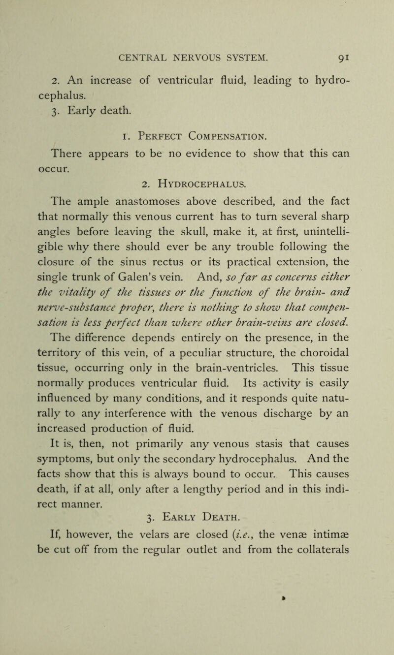 2. An increase of ventricular fluid, leading to hydro- cephalus. 3. Early death. I. Perfect Compensation. There appears to be no evidence to show that this can occur. 2. Hydrocephalus. The ample anastomoses above described, and the fact that normally this venous current has to turn several sharp angles before leaving the skull, make it, at first, unintelli- gible why there should ever be any trouble following the closure of the sinus rectus or its practical extension, the single trunk of Galen’s vein. And, so far as concerns either the vitality of the tissues or the function of the brain- and nerve-substance proper, there is nothing to show that compen- sation is less perfect than where other brain-vems are closed. The difference depends entirely on the presence, in the territory of this vein, of a peculiar structure, the choroidal tissue, occurring only in the brain-ventricles. This tissue normally produces ventricular fluid. Its activity is easily influenced by many conditions, and it responds quite natu- rally to any interference with the venous discharge by an increased production of fluid. It is, then, not primarily any venous stasis that causes symptoms, but only the secondary hydrocephalus. And the facts show that this is always bound to occur. This causes death, if at all, only after a lengthy period and in this indi- rect manner. 3. Early Death. If, however, the velars are closed (i.e., the venae intimae be cut off from the regular outlet and from the collaterals