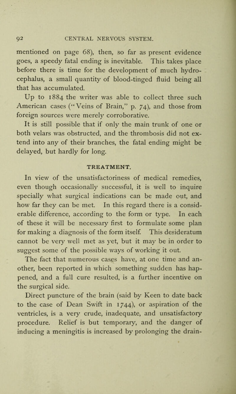 mentioned on page 68), then, so far as present evidence goes, a speedy fatal ending is inevitable. This takes place before there is time for the development of much hydro- cephalus, a small quantity of blood-tinged fluid being all that has accumulated. Up to 1884 the writer was able to collect three such American cases (“Veins of Brain,” p. 74), and those from foreign sources were merely corroborative. It is still possible that if only the main trunk of one or both velars was obstructed, and the thrombosis did not ex- tend into any of their branches, the fatal ending might be delayed, but hardly for long. TREATMENT. In view of the unsatisfactoriness of medical remedies, even though occasionally successful, it is well to inquire specially what surgical indications can be made out, and how far they can be met. In this regard there is a consid- erable difference, according to the form or type. In each of these it will be necessary first to formulate some plan for making a diagnosis of the form itself This desideratum cannot be very well met as yet, but it may be in order to suggest some of the possible ways of working it out. The fact that numerous cases have, at one time and an- other, been reported in which something sudden has hap- pened, and a full cure resulted, is a further incentive on the surgical side. Direct puncture of the brain (said by Keen to date back to the case of Dean Swift in 1744), or aspiration of the ventricles, is a very crude, inadequate, and unsatisfactory procedure. Relief is but temporary, and the danger of inducing a meningitis is increased by prolonging the drain-