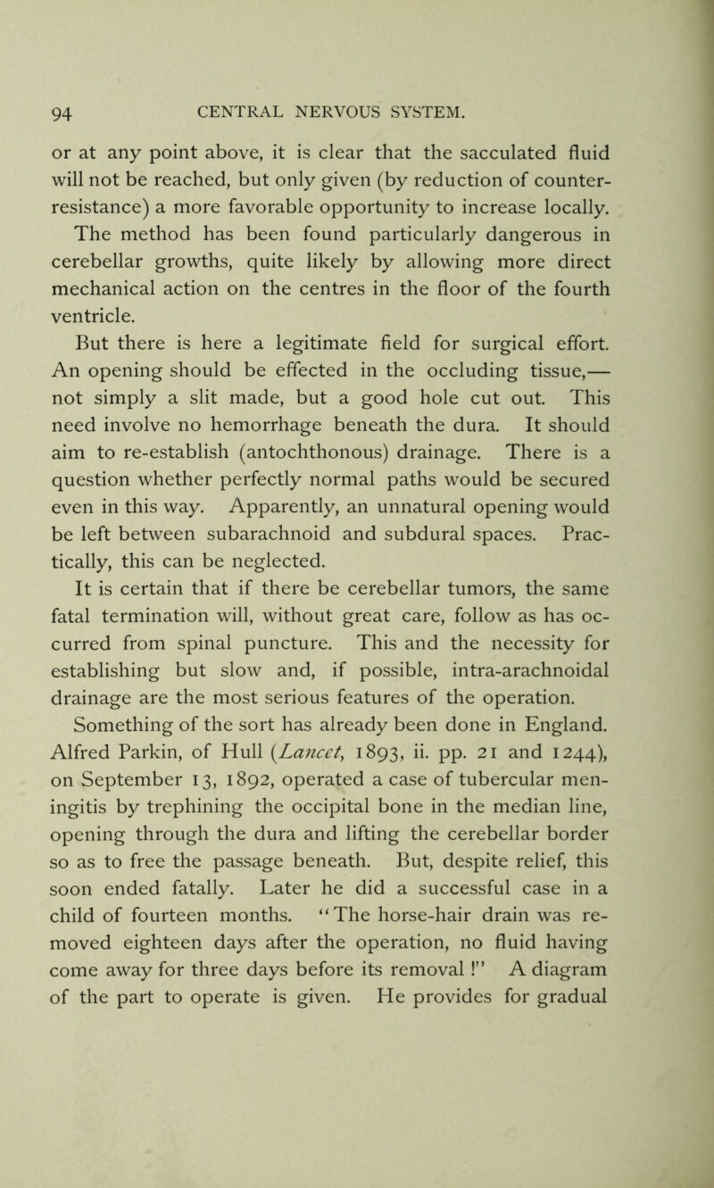 or at any point above, it is clear that the sacculated fluid will not be reached, but only given (by reduction of counter- resistance) a more favorable opportunity to increase locally. The method has been found particularly dangerous in cerebellar growths, quite likely by allowing more direct mechanical action on the centres in the floor of the fourth ventricle. But there is here a legitimate field for surgical effort. An opening should be effected in the occluding tissue,— not simply a slit made, but a good hole cut out. This need involve no hemorrhage beneath the dura. It should aim to re-establish (autochthonous) drainage. There is a question whether perfectly normal paths would be secured even in this way. Apparently, an unnatural opening would be left between subarachnoid and subdural spaces. Prac- tically, this can be neglected. It is certain that if there be cerebellar tumors, the same fatal termination will, without great care, follow as has oc- curred from spinal puncture. This and the necessity for establishing but slow and, if possible, intra-arachnoidal drainage are the most serious features of the operation. Something of the sort has already been done in England. Alfred Parkin, of Hull {^Lancet, 1893, ii. pp. 21 and 1244), on September 13, 1892, operated a case of tubercular men- ingitis by trephining the occipital bone in the median line, opening through the dura and lifting the cerebellar border so as to free the passage beneath. But, despite relief, this soon ended fatally. Later he did a successful case in a child of fourteen months. “The horse-hair drain was re- moved eighteen days after the operation, no fluid having come away for three days before its removal !” A diagram of the part to operate is given. He provides for gradual