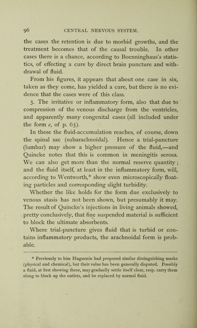 the cases the retention is due to morbid growths, and the treatment becomes that of the causal trouble. In other cases there is a chance, according to Boenninghaus’s statis- tics, of effecting a cure by direct brain puncture and with- drawal of fluid. From his figures, it appears that about one case in six, taken as they come, has yielded a cure, but there is no evi- dence that the cases were of this class. 3. The irritative or inflammatory form, also that due to compression of the venous discharge from the ventricles, and apparently many congenital cases (all included under the form e, of p. 63). In these the fluid-accumulation reaches, of course, down the spinal sac (subarachnoidal). Hence a trial-puncture (lumbar) may show a higher pressure of the fluid,—and Quincke notes that this is common in meningitis serosa. We can also get more than the normal reserve quantity; and the fluid itself, at least in the inflammatory form, will, according to Wentworth,* show even microscopically float- ing particles and corresponding slight turbidity. Whether the like holds for the form due exclusively to venous stasis has not been shown, but presumably it may. The result of Quincke’s injections in living animals showed, pretty conclusively, that fine suspended material is sufficient to block the ultimate absorbents. Where trial-puncture gives fluid that is turbid or con- tains inflammatory products, the arachnoidal form is prob- able. * Previously to him Huguenin had proposed similar distinguishing marks (physical and chemical), but their value has been generally disputed. Possibly a fluid, at first showing these, may gradually settle itself clear, resp. carry them along to block up the outlets, and be replaced by normal fluid.