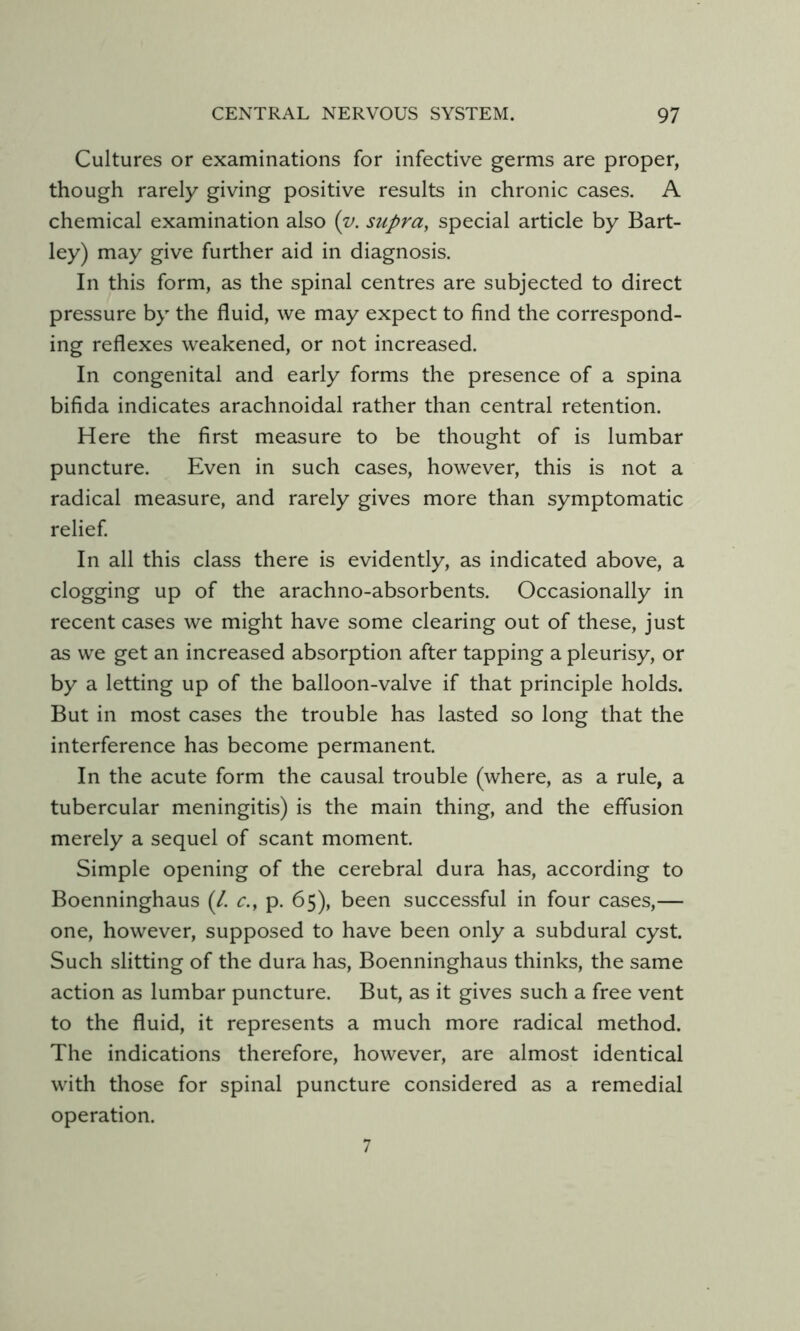 Cultures or examinations for infective germs are proper, though rarely giving positive results in chronic cases. A chemical examination also (z>. supra^ special article by Bart- ley) may give further aid in diagnosis. In this form, as the spinal centres are subjected to direct pressure by the fluid, we may expect to find the correspond- ing reflexes weakened, or not increased. In congenital and early forms the presence of a spina bifida indicates arachnoidal rather than central retention. Here the first measure to be thought of is lumbar puncture. Even in such cases, however, this is not a radical measure, and rarely gives more than symptomatic relief In all this class there is evidently, as indicated above, a clogging up of the arachno-absorbents. Occasionally in recent cases we might have some clearing out of these, just as we get an increased absorption after tapping a pleurisy, or by a letting up of the balloon-valve if that principle holds. But in most cases the trouble has lasted so long that the interference has become permanent. In the acute form the causal trouble (where, as a rule, a tubercular meningitis) is the main thing, and the effusion merely a sequel of scant moment. Simple opening of the cerebral dura has, according to Boenninghaus (/. c., p. 65), been successful in four cases,— one, however, supposed to have been only a subdural cyst. Such slitting of the dura has, Boenninghaus thinks, the same action as lumbar puncture. But, as it gives such a free vent to the fluid, it represents a much more radical method. The indications therefore, however, are almost identical with those for spinal puncture considered as a remedial operation. 7