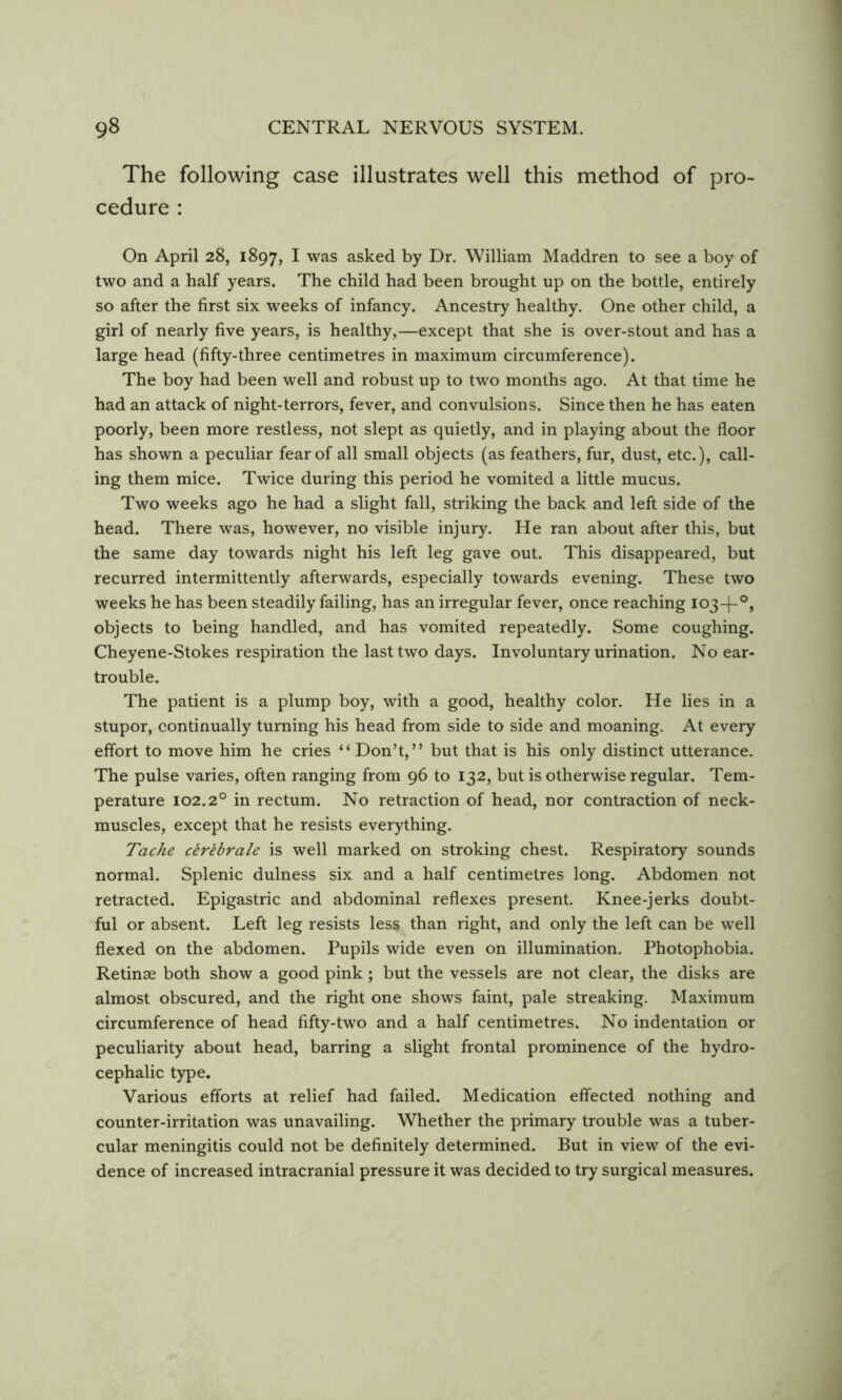 The following case illustrates well this method of pro- cedure : On April 28, 1897, I was asked by Dr. William Maddren to see a boy of two and a half years. The child had been brought up on the bottle, entirely so after the first six weeks of infancy. Ancestry healthy. One other child, a girl of nearly five years, is healthy,—except that she is over-stout and has a large head (fifty-three centimetres in maximum circumference). The boy had been well and robust up to two months ago. At that time he had an attack of night-terrors, fever, and convulsions. Since then he has eaten poorly, been more restless, not slept as quietly, and in playing about the floor has shown a peculiar fear of all small objects (as feathers, fur, dust, etc.), call- ing them mice. Twice during this period he vomited a little mucus. Two weeks ago he had a slight fall, striking the back and left side of the head. There was, however, no visible injury. He ran about after this, but the same day towards night his left leg gave out. This disappeared, but recurred intermittently afterwards, especially towards evening. These two weeks he has been steadily failing, has an irregular fever, once reaching 103-!-°, objects to being handled, and has vomited repeatedly. Some coughing. Cheyene-Stokes respiration the last two days. Involuntary urination. No ear- trouble. The patient is a plump boy, with a good, healthy color. He lies in a stupor, continually turning his head from side to side and moaning. At every effort to move him he cries “Don’t,” but that is his only distinct utterance. The pulse varies, often ranging from 96 to 132, but is otherwise regular. Tem- perature 102.2° in rectum. No retraction of head, nor contraction of neck- muscles, except that he resists everything. Tache cerebrate is well marked on stroking chest. Respiratory sounds normal. Splenic dulness six and a half centimetres long. Abdomen not retracted. Epigastric and abdominal reflexes present. Knee-jerks doubt- ful or absent. Left leg resists less than right, and only the left can be well flexed on the abdomen. Pupils wide even on illumination. Photophobia. Retinae both show a good pink ; but the vessels are not clear, the disks are almost obscured, and the right one shows faint, pale streaking. Maximum circumference of head fifty-two and a half centimetres. No indentation or peculiarity about head, barring a slight frontal prominence of the hydro- cephalic type. Various efforts at relief had failed. Medication effected nothing and counter-irritation was unavailing. Whether the primary trouble was a tuber- cular meningitis could not be definitely determined. But in view of the evi- dence of increased intracranial pressure it was decided to try surgical measures.