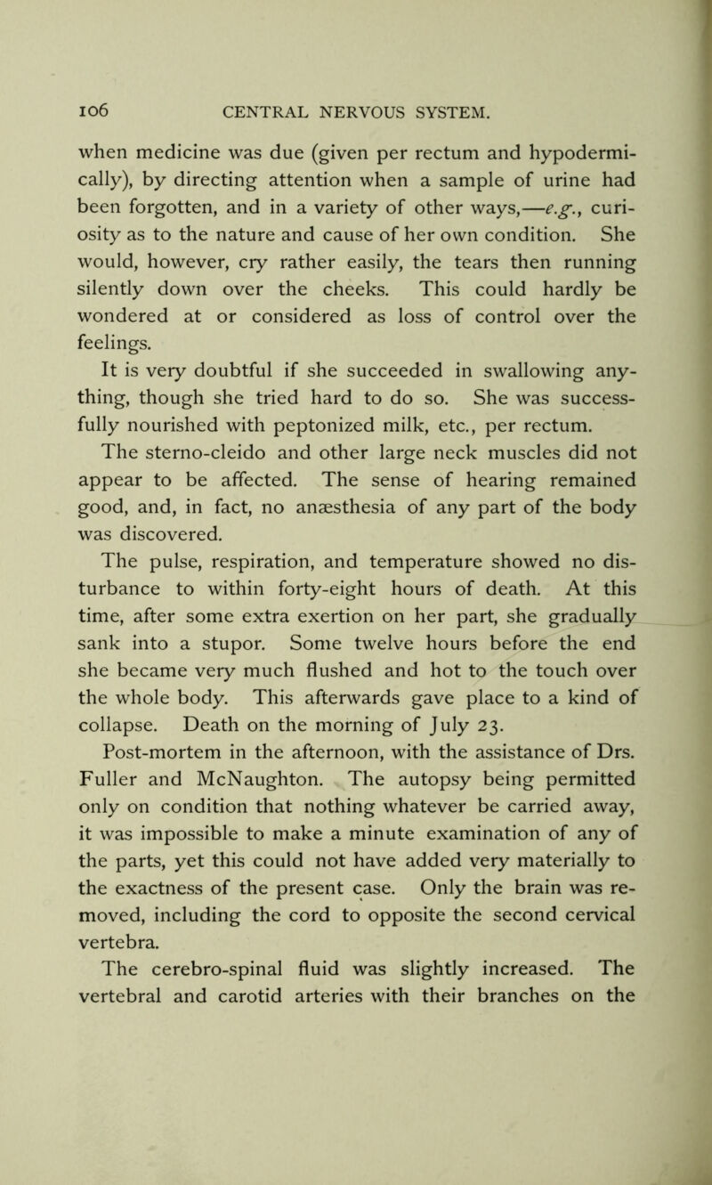 when medicine was due (given per rectum and hypodermi- cally), by directing attention when a sample of urine had been forgotten, and in a variety of other ways,—e.g., curi- osity as to the nature and cause of her own condition. She would, however, cry rather easily, the tears then running silently down over the cheeks. This could hardly be wondered at or considered as loss of control over the feelings. It is very doubtful if she succeeded in swallowing any- thing, though she tried hard to do so. She was success- fully nourished with peptonized milk, etc., per rectum. The sterno-cleido and other large neck muscles did not appear to be affected. The sense of hearing remained good, and, in fact, no anaesthesia of any part of the body was discovered. The pulse, respiration, and temperature showed no dis- turbance to within forty-eight hours of death. At this time, after some extra exertion on her part, she gradually sank into a stupor. Some twelve hours before the end she became very much flushed and hot to the touch over the whole body. This afterwards gave place to a kind of collapse. Death on the morning of July 23. Post-mortem in the afternoon, with the assistance of Drs. Fuller and McNaughton. The autopsy being permitted only on condition that nothing whatever be carried away, it was impossible to make a minute examination of any of the parts, yet this could not have added very materially to the exactness of the present case. Only the brain was re- moved, including the cord to opposite the second cervical vertebra. The cerebro-spinal fluid was slightly increased. The vertebral and carotid arteries with their branches on the