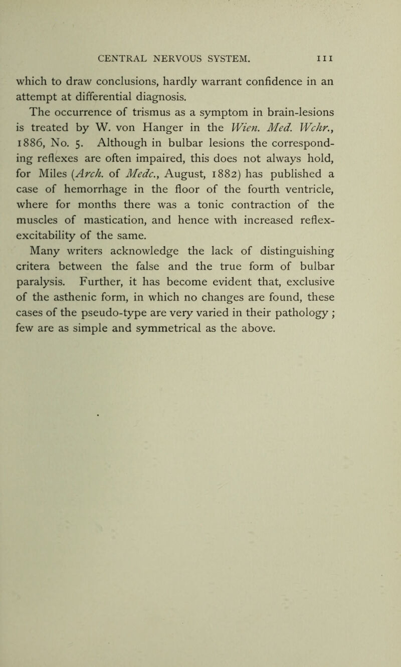 which to draw conclusions, hardly warrant confidence in an attempt at differential diagnosis. The occurrence of trismus as a symptom in brain-lesions is treated by W. von Hanger in the Wien. Med. Wchr.y 1886, No. 5. Although in bulbar lesions the correspond- ing reflexes are often impaired, this does not always hold, for Miles (Arch, of Medc.y August, 1882) has published a case of hemorrhage in the floor of the fourth ventricle, where for months there was a tonic contraction of the muscles of mastication, and hence with increased reflex- excitability of the same. Many writers acknowledge the lack of distinguishing critera between the false and the true form of bulbar paralysis. Further, it has become evident that, exclusive of the asthenic form, in which no changes are found, these cases of the pseudo-type are very varied in their pathology ; few are as simple and symmetrical as the above.