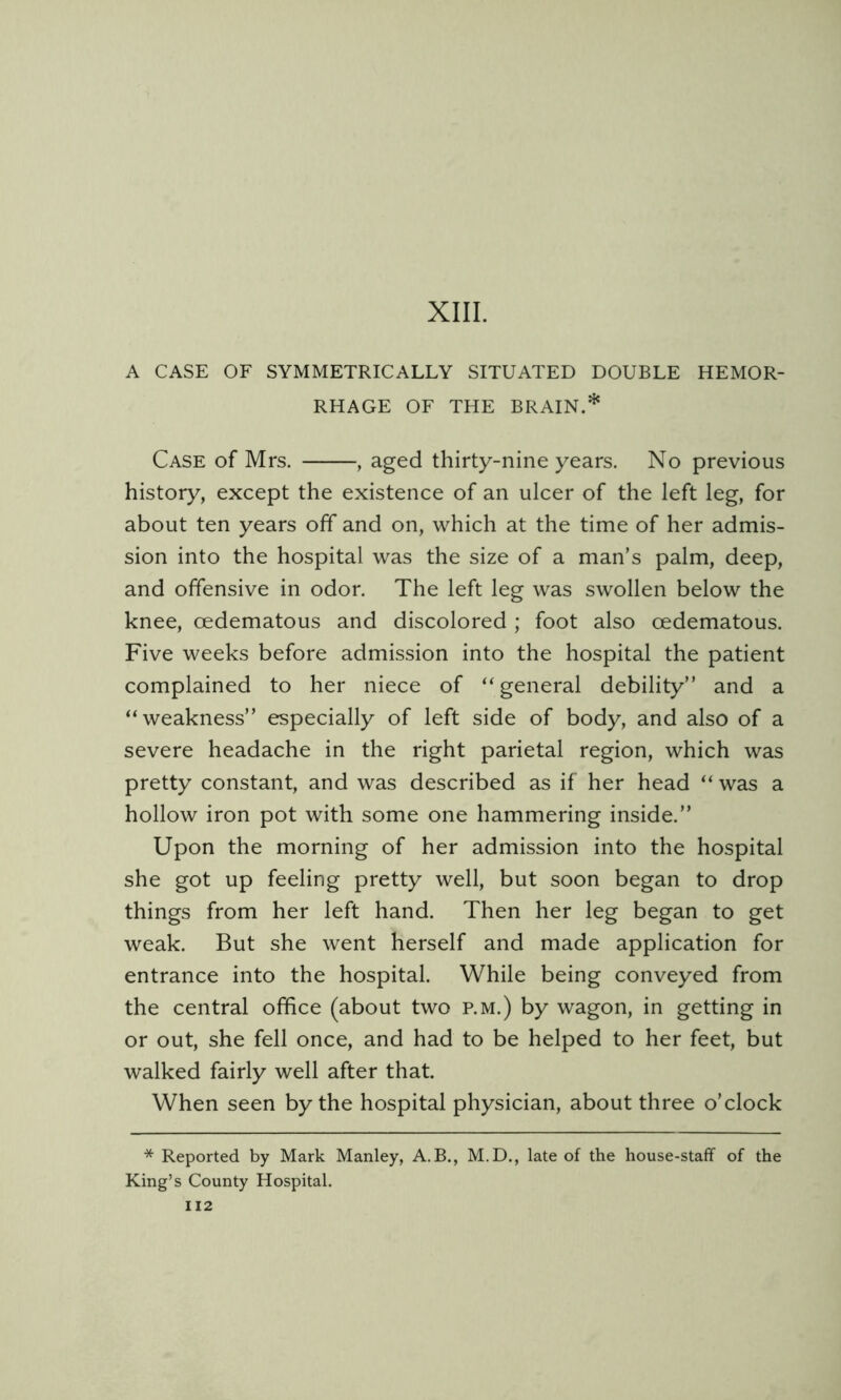 XIII. A CASE OF SYMMETRICALLY SITUATED DOUBLE HEMOR- RHAGE OF THE BRAIN.* Case of Mrs. , aged thirty-nine years. No previous history, except the existence of an ulcer of the left leg, for about ten years off and on, which at the time of her admis- sion into the hospital was the size of a man’s palm, deep, and offensive in odor. The left leg was swollen below the knee, oedematous and discolored ; foot also oedematous. Five weeks before admission into the hospital the patient complained to her niece of “ general debility” and a weakness” especially of left side of body, and also of a severe headache in the right parietal region, which was pretty constant, and was described as if her head “ was a hollow iron pot with some one hammering inside.” Upon the morning of her admission into the hospital she got up feeling pretty well, but soon began to drop things from her left hand. Then her leg began to get weak. But she went herself and made application for entrance into the hospital. While being conveyed from the central office (about two p.m.) by wagon, in getting in or out, she fell once, and had to be helped to her feet, but walked fairly well after that. When seen by the hospital physician, about three o’clock * Reported by Mark Manley, A.B., M.D., late of the house-staff of the King’s County Hospital.