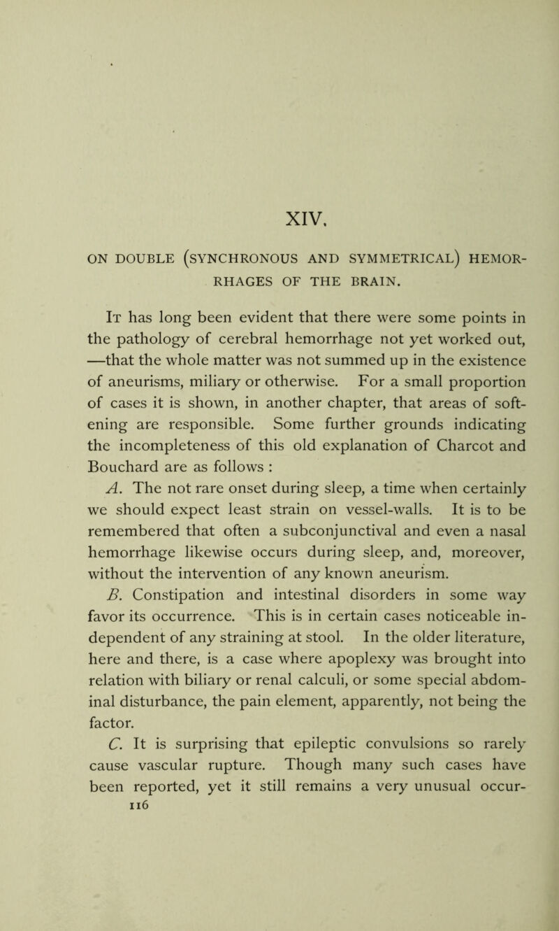 XIV, ON DOUBLE (synchronous AND SYMMETRICAL) HEMOR- RHAGES OF THE BRAIN. It has long been evident that there were some points in the pathology of cerebral hemorrhage not yet worked out, —that the whole matter was not summed up in the existence of aneurisms, miliary or otherwise. For a small proportion of cases it is shown, in another chapter, that areas of soft- ening are responsible. Some further grounds indicating the incompleteness of this old explanation of Charcot and Bouchard are as follows : A. The not rare onset during sleep, a time when certainly we should expect least strain on vessel-walls. It is to be remembered that often a subconjunctival and even a nasal hemorrhage likewise occurs during sleep, and, moreover, without the intervention of any known aneurism. B. Constipation and intestinal disorders in some way favor its occurrence. This is in certain cases noticeable in- dependent of any straining at stool. In the older literature, here and there, is a case where apoplexy was brought into relation with biliary or renal calculi, or some special abdom- inal disturbance, the pain element, apparently, not being the factor. C. It is surprising that epileptic convulsions so rarely cause vascular rupture. Though many such cases have been reported, yet it still remains a very unusual occur- ii6