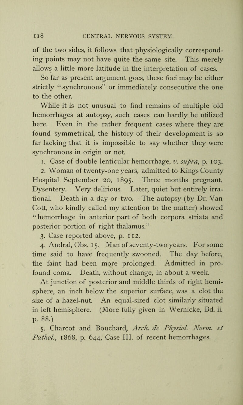 of the two sides, it follows that physiologically correspond- ing points may not have quite the same site. This merely allows a little more latitude in the interpretation of cases. So far as present argument goes, these foci may be either strictly “synchronous” or immediately consecutive the one to the other. While it is not unusual to find remains of multiple old hemorrhages at autopsy, such cases can hardly be utilized here. Even in the rather frequent cases where they are found symmetrical, the history of their development is so far lacking that it is impossible to say whether they were synchronous in origin or not. 1. Case of double lenticular hemorrhage, v. supra, p. 103. 2. Woman of twenty-one years, admitted to Kings County Hospital September 20, 1895. Three months pregnant. Dysentery. Very delirious. Later, quiet but entirely irra- tional. Death in a day or two. The autopsy (by Dr. Van Cott, who kindly called my attention to the matter) showed “ hemorrhage in anterior part of both corpora striata and posterior portion of right thalamus.” 3. Case reported above, p. 112. 4. Andral, Obs. 15. Man of seventy-two years. For some time said to have frequently swooned. The day before, the faint had been more prolonged. Admitted in pro- found coma. Death, without change, in about a week. At junction of posterior and middle thirds of right hemi- sphere, an inch below the superior surface, was a clot the size of a hazel-nut. An equal-sized clot similarly situated in left hemisphere. (More fully given in Wernicke, Bd. ii. p. 88.) 5. Charcot and Bouchard, Arch, de Physiol. Norm, et Pathol., 1868, p. 644, Case III. of recent hemorrhages.