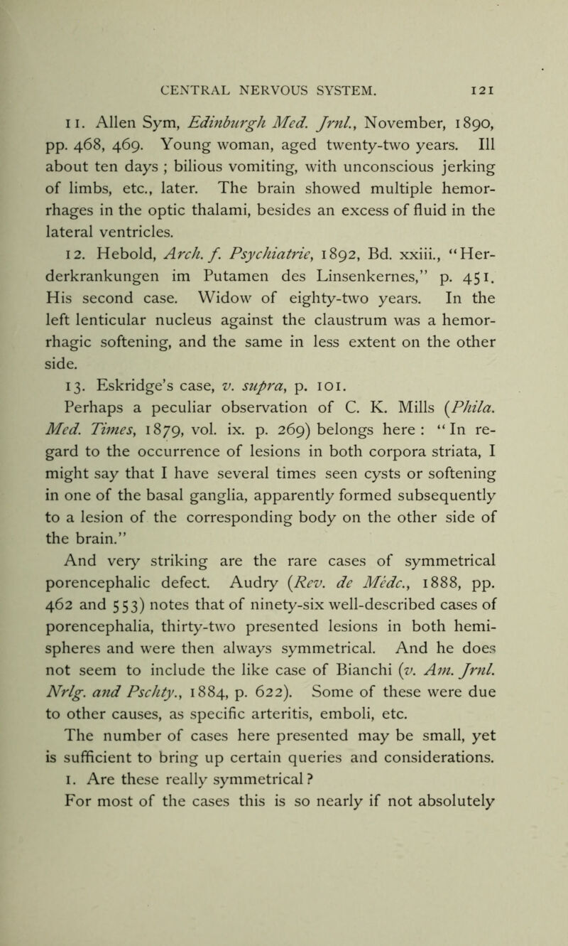 11. Allen Sym, Edinbtirgh Med. JrnL, November, 1890, pp. 468, 469. Young woman, aged twenty-two years. Ill about ten days ; bilious vomiting, with unconscious jerking of limbs, etc., later. The brain showed multiple hemor- rhages in the optic thalami, besides an excess of fluid in the lateral ventricles. 12. Heboid, Arch. f. Psychiatrie, 1892, Bd. xxiii., “Her- derkrankungen im Putamen des Linsenkernes,” p. 451. His second case. Widow of eighty-two years. In the left lenticular nucleus against the claustrum was a hemor- rhagic softening, and the same in less extent on the other side. 13. Eskridge’s case, v. supra^ p. lOi. Perhaps a peculiar observation of C. K. Mills {Phila. Med. Times, 1879, vol. ix. p. 269) belongs here: “In re- gard to the occurrence of lesions in both corpora striata, I might say that I have several times seen cysts or softening in one of the basal ganglia, apparently formed subsequently to a lesion of the corresponding body on the other side of the brain.” And very striking are the rare cases of symmetrical porencephalic defect. Audry (Rev. de Medc., 1888, pp. 462 and 553) notes that of ninety-six well-described cases of porencephalia, thirty-two presented lesions in both hemi- spheres and were then always symmetrical. And he does not seem to include the like case of Bianchi (y. Am. Jrnl. Nrlg. and Pschty., 1884, p. 622). Some of these were due to other causes, as specific arteritis, emboli, etc. The number of cases here presented may be small, yet is sufficient to bring up certain queries and considerations. I. Are these really symmetrical? For most of the cases this is so nearly if not absolutely