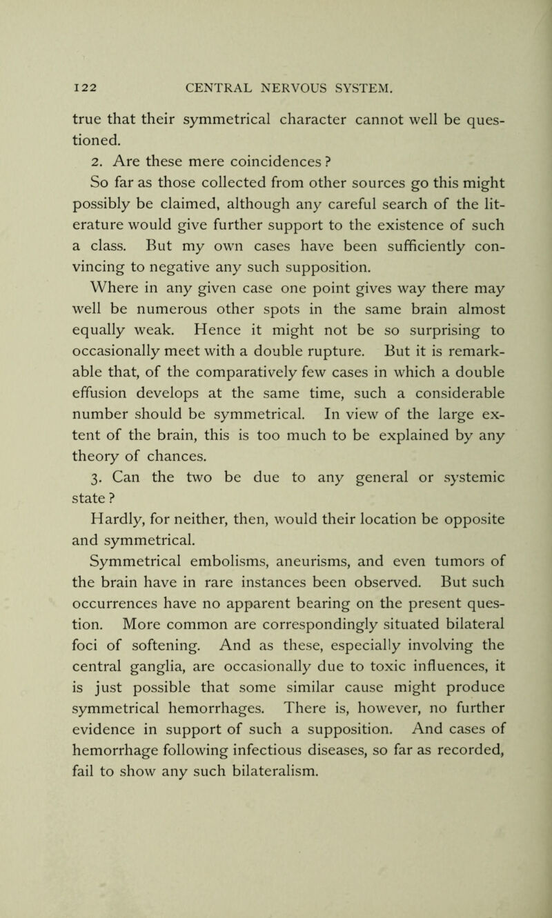 true that their symmetrical character cannot well be ques- tioned. 2. Are these mere coincidences ? So far as those collected from other sources go this might possibly be claimed, although any careful search of the lit- erature would give further support to the existence of such a class. But my own cases have been sufficiently con- vincing to negative any such supposition. Where in any given case one point gives way there may well be numerous other spots in the same brain almost equally weak. Hence it might not be so surprising to occasionally meet with a double rupture. But it is remark- able that, of the comparatively few cases in which a double effusion develops at the same time, such a considerable number should be symmetrical. In view of the large ex- tent of the brain, this is too much to be explained by any theory of chances. 3. Can the two be due to any general or systemic state ? Hardly, for neither, then, would their location be opposite and symmetrical. Symmetrical embolisms, aneurisms, and even tumors of the brain have in rare instances been observed. But such occurrences have no apparent bearing on the present ques- tion. More common are correspondingly situated bilateral foci of softening. And as these, especially involving the central ganglia, are occasionally due to toxic influences, it is just possible that some similar cause might produce symmetrical hemorrhages. There is, however, no further evidence in support of such a supposition. And cases of hemorrhage following infectious diseases, so far as recorded, fail to show any such bilateralism.