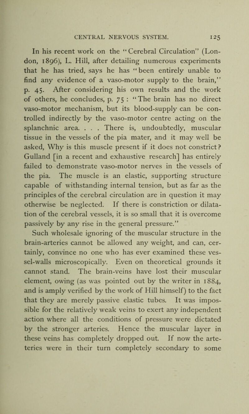 In his recent work on the “Cerebral Circulation” (Lon- don, 1896), L. Hill, after detailing numerous experiments that he has tried, says he has “been entirely unable to find any evidence of a vaso-motor supply to the brain,” p. 45. After considering his own results and the work of others, he concludes, p. 75 : “The brain has no direct vaso-motor mechanism, but its blood-supply can be con- trolled indirectly by the vaso-motor centre acting on the splanchnic area. . . . There is, undoubtedly, muscular tissue in the vessels of the pia mater, and it may well be asked. Why is this muscle present if it does not constrict? Gulland [in a recent and exhaustive research] has entirely failed to demonstrate vaso-motor nerves in the vessels of the pia. The muscle is an elastic, supporting structure capable of withstanding internal tension, but as far as the principles of the cerebral circulation are in question it may otherwise be neglected. If there is constriction or dilata- tion of the cerebral vessels, it is so small that it is overcome passively by any rise in the general pressure.” Such wholesale ignoring of the muscular structure in the brain-arteries cannot be allowed any weight, and can, cer- tainly, convince no one who has ever examined these ves- sel-walls microscopically. Even on theoretical grounds it cannot stand. The brain-veins have lost their muscular element, owing (as was pointed out by the writer in 1884, and is amply verified by the work of Hill himself) to the fact that they are merely passive elastic tubes. It was impos- sible for the relatively weak veins to exert any independent action where all the conditions of pressure were dictated by the stronger arteries. Hence the muscular layer in these veins has completely dropped out. If now the arte- teries were in their turn completely secondary to some