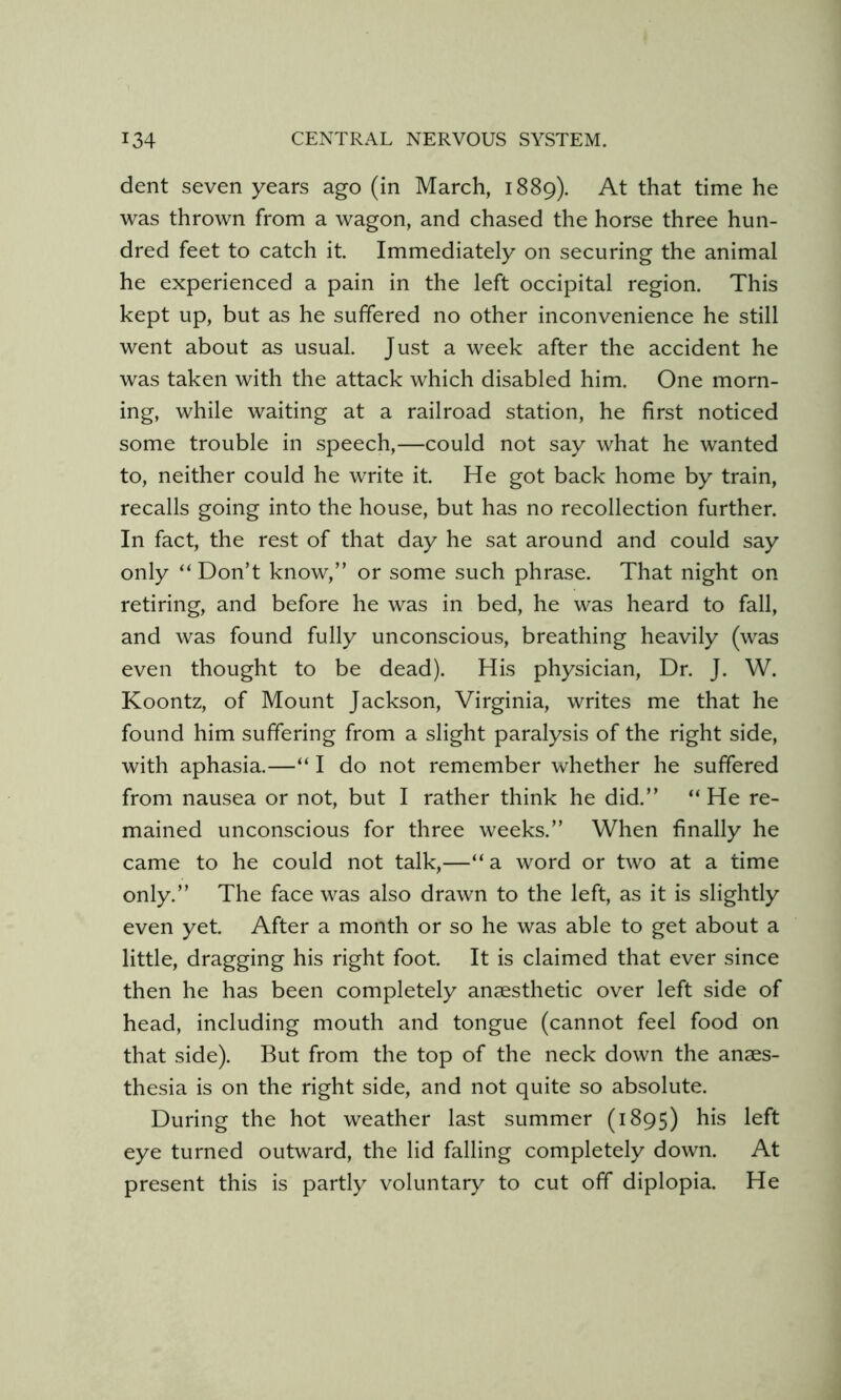 dent seven years ago (in March, 1889). At that time he was thrown from a wagon, and chased the horse three hun- dred feet to catch it. Immediately on securing the animal he experienced a pain in the left occipital region. This kept up, but as he suffered no other inconvenience he still went about as usual. Just a week after the accident he was taken with the attack which disabled him. One morn- ing, while waiting at a railroad station, he first noticed some trouble in speech,—could not say what he wanted to, neither could he write it. He got back home by train, recalls going into the house, but has no recollection further. In fact, the rest of that day he sat around and could say only “ Don’t know,” or some such phrase. That night on retiring, and before he was in bed, he was heard to fall, and was found fully unconscious, breathing heavily (was even thought to be dead). His physician. Dr. J. W. Koontz, of Mount Jackson, Virginia, writes me that he found him suffering from a slight paralysis of the right side, with aphasia.—“ I do not remember whether he suffered from nausea or not, but I rather think he did.” “ He re- mained unconscious for three weeks.” When finally he came to he could not talk,—“a word or two at a time only.” The face was also drawn to the left, as it is slightly even yet. After a month or so he was able to get about a little, dragging his right foot. It is claimed that ever since then he has been completely anaesthetic over left side of head, including mouth and tongue (cannot feel food on that side). But from the top of the neck down the anaes- thesia is on the right side, and not quite so absolute. During the hot weather last summer (1895) his left eye turned outward, the lid falling completely down. At present this is partly voluntary to cut off diplopia. He