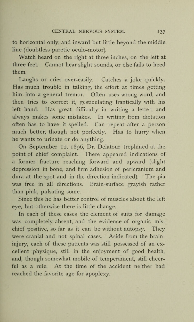 to horizontal only, and inward but little beyond the middle line (doubtless paretic oculo-motor). Watch heard on the right at three inches, on the left at three feet. Cannot hear slight sounds, or else fails to heed them. Laughs or cries over-easily. Catches a joke quickly. Has much trouble in talking, the effort at times getting him into a general tremor. Often uses wrong word, and then tries to correct it, gesticulating frantically with his left hand. Has great difficulty in writing a letter, and always makes some mistakes. In writing from dictation often has to have it spelled. Can repeat after a person much better, though not perfectly. Has to hurry when he wants to urinate or do anything. On September 12, 1896, Dr. Delatour trephined at the point of chief complaint. There appeared indications of a former fracture reaching forward and upward (slight depression in bone, and firm adhesion of pericranium and dura at the spot and in the direction indicated). The pia was free in all directions. Brain-surface grayish rather than pink, pulsating some. Since this he has better control of muscles about the left eye, but otherwise there is little change. In each of these cases the element of suits for damage was completely absent, and the evidence of organic mis- chief positive, so far as it can be without autopsy. They were cranial and not spinal cases. Aside from the brain- injury, each of these patients was still possessed of an ex- cellent physique, still in the enjoyment of good health, and, though somewhat mobile of temperament, still cheer- ful as a rule. At the time of the accident neither had reached the favorite age for apoplexy.