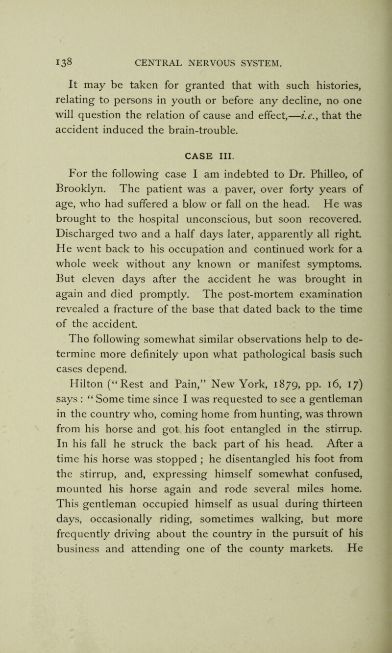 It may be taken for granted that with such histories, relating to persons in youth or before any decline, no one will question the relation of cause and effect,—i.e.^ that the accident induced the brain-trouble. CASE III. For the following case I am indebted to Dr. Philleo, of Brooklyn. The patient was a paver, over forty years of age, who had suffered a blow or fall on the head. He was brought to the hospital unconscious, but soon recovered. Discharged two and a half days later, apparently all right. He went back to his occupation and continued work for a whole week without any known or manifest symptoms. But eleven days after the accident he was brought in again and died promptly. The post-mortem examination revealed a fracture of the base that dated back to the time of the accident. The following somewhat similar observations help to de- termine more definitely upon what pathological basis such cases depend. Hilton (“Rest and Pain,” New York, 1879, pp. 16, 17) says : “Some time since I was requested to see a gentleman in the country who, coming home from hunting, was thrown from his horse and got his foot entangled in the stirrup. In his fall he struck the back part of his head. After a time his horse was stopped ; he disentangled his foot from the stirrup, and, expressing himself somewhat confused, mounted his horse again and rode several miles home. This gentleman occupied himself as usual during thirteen days, occasionally riding, sometimes walking, but more frequently driving about the country in the pursuit of his business and attending one of the county markets. He