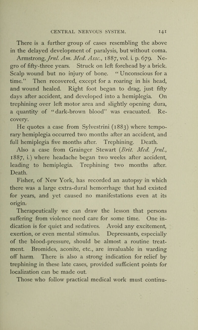 There is a further group of cases resembling the above in the delayed development of paralysis, but without coma. Armstrong.yr///. Am. Med. Asse., 1887, vol. i. p. 679. Ne- gro of fifty-three years. Struck on left forehead by a brick. Scalp wound but no injury of bone. “ Unconscious for a time.” Then recovered, except for a roaring in his head, and wound healed. Right foot began to drag, just fifty days after accident, and developed into a hemiplegia. On trephining over left motor area and slightly opening dura, a quantity of “dark-brown blood” was evacuated. Re- covery. He quotes a case from Sylvestrini (1883) where tempo- rary hemiplegia occurred two months after an accident, and full hemiplegia five months after. Trephining. Death. Also a case from Grainger Stewart {Brit. Med. Jrnl., 1887, i.) where headache began two weeks after accident, leading to hemiplegia. Trephining two months after. Death. Fisher, of New York, has recorded an autopsy in which there was a large extra-dural hemorrhage that had existed for years, and yet caused no manifestations even at its origin. Therapeutically we can draw the lesson that persons suffering from violence need care for some tim^e. One in- dication is for quiet and sedatives. Avoid any excitement, exertion, or even mental stimulus. Depressants, especially of the blood-pressure, should be almost a routine treat- ment. Bromides, aconite, etc., are invaluable in warding off harm. There is also a strong indication for relief by trephining in these late cases, provided sufficient points for localization can be made out. Those who follow practical medical work must continu-